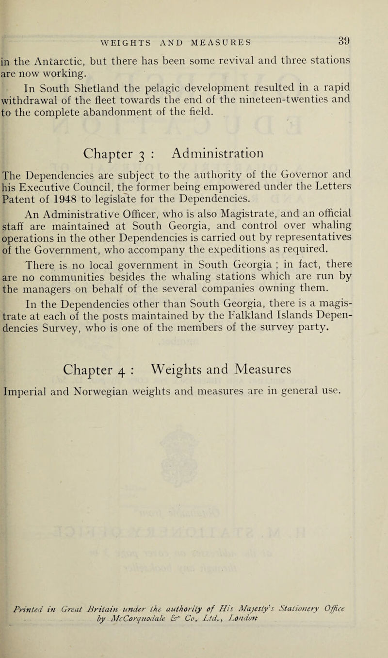 in the Antarctic, but there has been some revival and three stations are now working. In South Shetland the pelagic development resulted in a rapid withdrawal of the fleet towards the end of the nineteen-twenties and to the complete abandonment of the field. Chapter 3 : Administration The Dependencies are subject to the authority of the Governor and his Executive Council, the former being empowered under the Letters Patent of 1948 to legislate for the Dependencies. An Administrative Officer, who is also Magistrate, and an official staff are maintained at South Georgia, and control over whaling operations in the other Dependencies is carried out by representatives of the Government, who accompany the expeditions as required. There is no local government in South Georgia ; in fact, there are no communities besides the whaling stations which are run by the managers on behalf of the several companies owning them. In the Dependencies other than South Georgia, there is a magis¬ trate at each of the posts maintained by the Falkland Islands Depen¬ dencies Survey, who is one of the members of the survey party. Chapter 4 : Weights and Measures Imperial and Norwegian weights and measures are in general use. Printed in Great Britain under the authority of His Majesty's Stationery Office by McCorqitodale Lf Co. Ltd., London