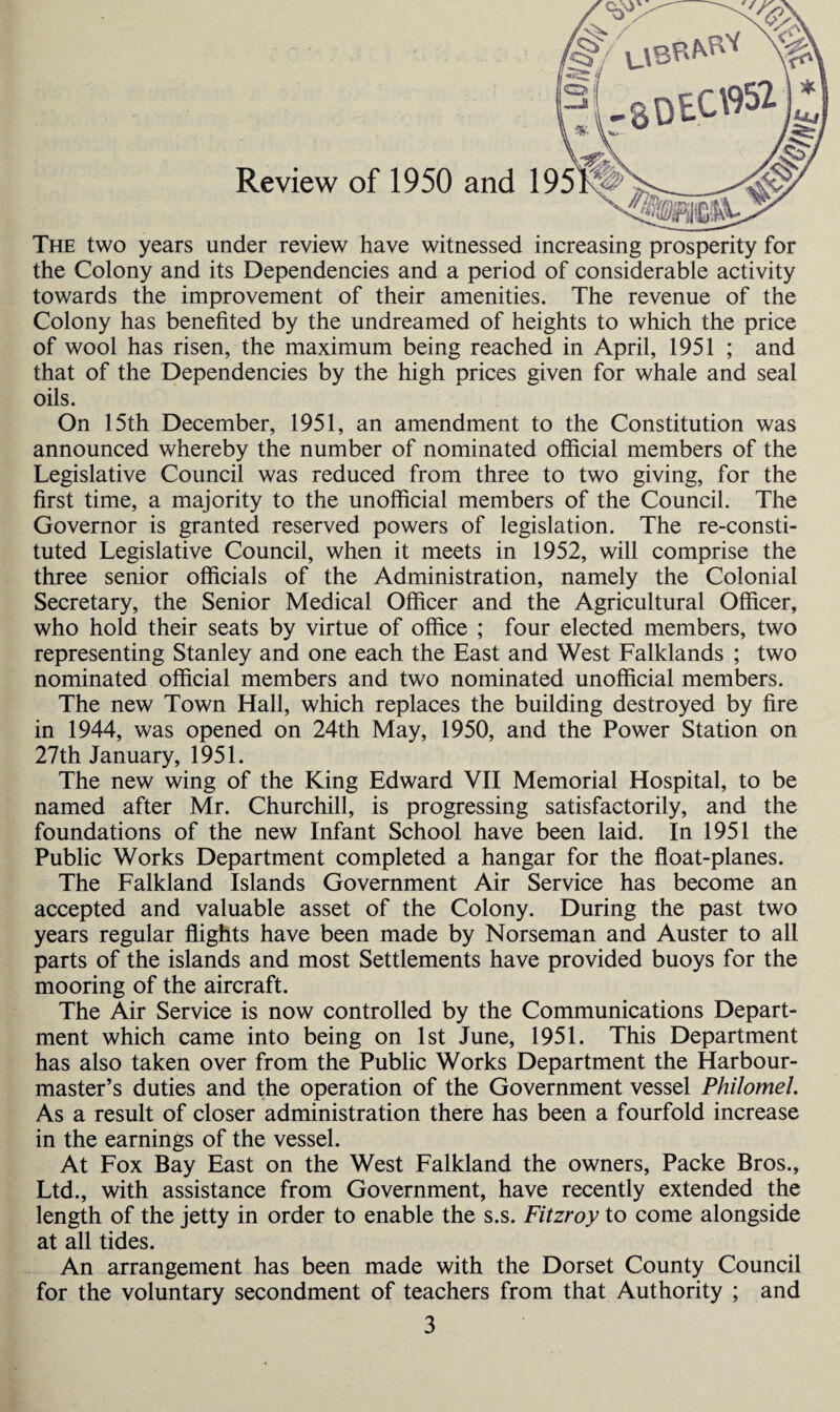 The two years under review have witnessed increasing prosperity for the Colony and its Dependencies and a period of considerable activity towards the improvement of their amenities. The revenue of the Colony has benefited by the undreamed of heights to which the price of wool has risen, the maximum being reached in April, 1951 ; and that of the Dependencies by the high prices given for whale and seal oils. On 15th December, 1951, an amendment to the Constitution was announced whereby the number of nominated official members of the Legislative Council was reduced from three to two giving, for the first time, a majority to the unofficial members of the Council. The Governor is granted reserved powers of legislation. The re-consti¬ tuted Legislative Council, when it meets in 1952, will comprise the three senior officials of the Administration, namely the Colonial Secretary, the Senior Medical Officer and the Agricultural Officer, who hold their seats by virtue of office ; four elected members, two representing Stanley and one each the East and West Falklands ; two nominated official members and two nominated unofficial members. The new Town Hall, which replaces the building destroyed by fire in 1944, was opened on 24th May, 1950, and the Power Station on 27th January, 1951. The new wing of the King Edward VII Memorial Hospital, to be named after Mr. Churchill, is progressing satisfactorily, and the foundations of the new Infant School have been laid. In 1951 the Public Works Department completed a hangar for the float-planes. The Falkland Islands Government Air Service has become an accepted and valuable asset of the Colony. During the past two years regular flights have been made by Norseman and Auster to all parts of the islands and most Settlements have provided buoys for the mooring of the aircraft. The Air Service is now controlled by the Communications Depart¬ ment which came into being on 1st June, 1951. This Department has also taken over from the Public Works Department the Harbour¬ master’s duties and the operation of the Government vessel Philomel. As a result of closer administration there has been a fourfold increase in the earnings of the vessel. At Fox Bay East on the West Falkland the owners, Packe Bros., Ltd., with assistance from Government, have recently extended the length of the jetty in order to enable the s.s. Fitzroy to come alongside at all tides. An arrangement has been made with the Dorset County Council for the voluntary secondment of teachers from that Authority ; and