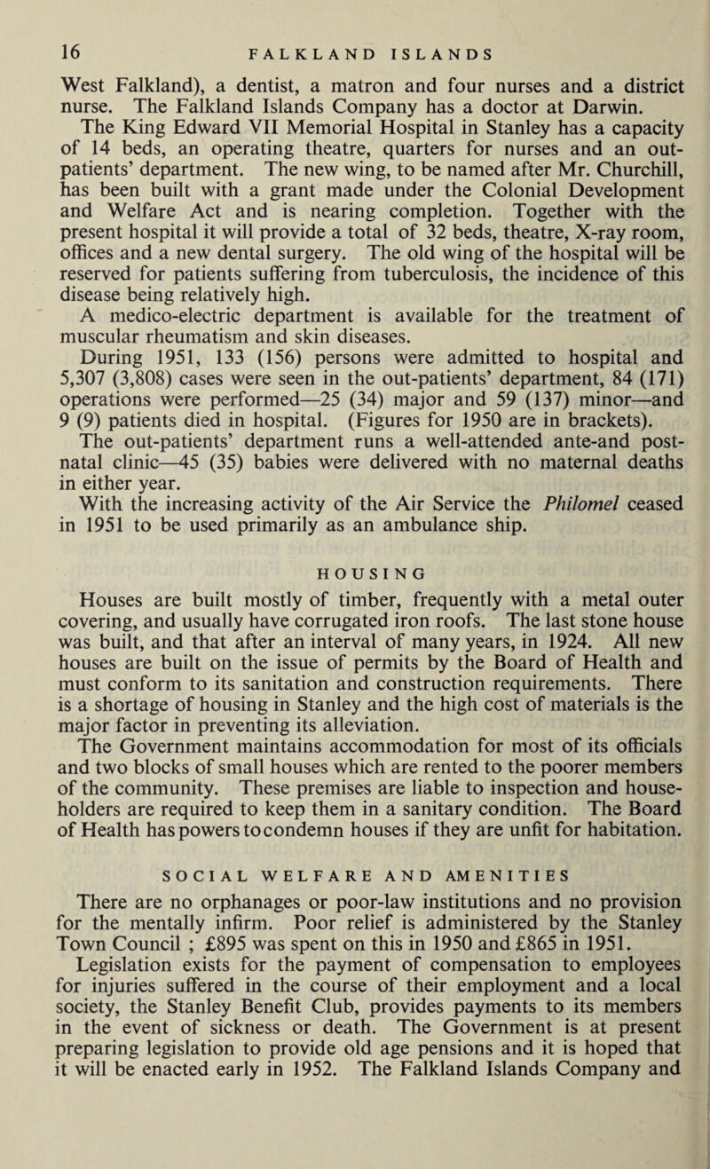 West Falkland), a dentist, a matron and four nurses and a district nurse. The Falkland Islands Company has a doctor at Darwin. The King Edward VII Memorial Hospital in Stanley has a capacity of 14 beds, an operating theatre, quarters for nurses and an out¬ patients’ department. The new wing, to be named after Mr. Churchill, has been built with a grant made under the Colonial Development and Welfare Act and is nearing completion. Together with the present hospital it will provide a total of 32 beds, theatre, X-ray room, offices and a new dental surgery. The old wing of the hospital will be reserved for patients suffering from tuberculosis, the incidence of this disease being relatively high. A medico-electric department is available for the treatment of muscular rheumatism and skin diseases. During 1951, 133 (156) persons were admitted to hospital and 5,307 (3,808) cases were seen in the out-patients’ department, 84 (171) operations were performed—25 (34) major and 59 (137) minor—and 9 (9) patients died in hospital. (Figures for 1950 are in brackets). The out-patients’ department runs a well-attended ante-and post¬ natal clinic—45 (35) babies were delivered with no maternal deaths in either year. With the increasing activity of the Air Service the Philomel ceased in 1951 to be used primarily as an ambulance ship. HOUSING Houses are built mostly of timber, frequently with a metal outer covering, and usually have corrugated iron roofs. The last stone house was built, and that after an interval of many years, in 1924. All new houses are built on the issue of permits by the Board of Health and must conform to its sanitation and construction requirements. There is a shortage of housing in Stanley and the high cost of materials is the major factor in preventing its alleviation. The Government maintains accommodation for most of its officials and two blocks of small houses which are rented to the poorer members of the community. These premises are liable to inspection and house¬ holders are required to keep them in a sanitary condition. The Board of Health has powers to condemn houses if they are unfit for habitation. SOCIAL WELFARE AND AMENITIES There are no orphanages or poor-law institutions and no provision for the mentally infirm. Poor relief is administered by the Stanley Town Council ; £895 was spent on this in 1950 and £865 in 1951. Legislation exists for the payment of compensation to employees for injuries suffered in the course of their employment and a local society, the Stanley Benefit Club, provides payments to its members in the event of sickness or death. The Government is at present preparing legislation to provide old age pensions and it is hoped that it will be enacted early in 1952. The Falkland Islands Company and