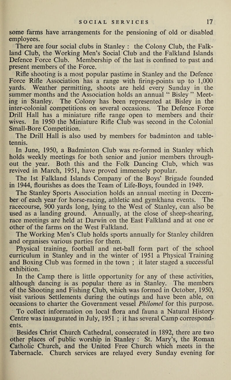 some farms have arrangements for the pensioning of old or disabled employees. There are four social clubs in Stanley : the Colony Club, the Falk¬ land Club, the Working Men’s Social Club and the Falkland Islands Defence Force Club. Membership of the last is confined to past and present members of the Force. Rifle shooting is a most popular pastime in Stanley and the Defence Force Rifle Association has a range with firing-points up to 1,000 yards. Weather permitting, shoots are held every Sunday in the summer months and the Association holds an annual “ Bisley ” Meet¬ ing in Stanley. The Colony has been represented at Bisley in the inter-colonial competitions on several occasions. The Defence Force Drill Hall has a miniature rifle range open to members and their wives. In 1950 the Miniature Rifle Club was second in the Colonial Small-Bore Competition. The Drill Hall is also used by members for badminton and table- tennis. In June, 1950, a Badminton Club was re-formed in Stanley which holds weekly meetings for both senior and junior members through¬ out the year. Both this and the Folk Dancing Club, which was revived in March, 1951, have proved immensely popular. The 1st Falkland Islands Company of the Boys’ Brigade founded in 1944, flourishes as does the Team of Life-Boys, founded in 1949. The Stanley Sports Association holds an annual meeting in Decem¬ ber of each year for horse-racing, athletic and gymkhana events. The racecourse, 900 yards long, lying to the West of Stanley, can also be used as a landing ground. Annually, at the close of sheep-shearing, race meetings are held at Darwin on the East Falkland and at one or other of the farms on the West Falkland. The Working Men’s Club holds sports annually for Stanley children and organises various parties for them. Physical training, football and net-ball form part of the school curriculum in Stanley and in the winter of 1951 a Physical Training and Boxing Club was formed in the town ; it later staged a successful exhibition. In the Camp there is little opportunity for any of these activities, although dancing is as popular there as in Stanley. The members of the Shooting and Fishing Club, which was formed in October, 1950, visit various Settlements during the outings and have been able, on occasions to charter the Government vessel Philomel for this purpose. To collect information on local flora and fauna a Natural History Centre was inaugurated in July, 1951 ; it has several Camp correspond¬ ents. Besides Christ Church Cathedral, consecrated in 1892, there are two other places of public worship in Stanley : St. Mary’s, the Roman Catholic Church, and the United Free Church which meets in the Tabernacle. Church services are relayed every Sunday evening for