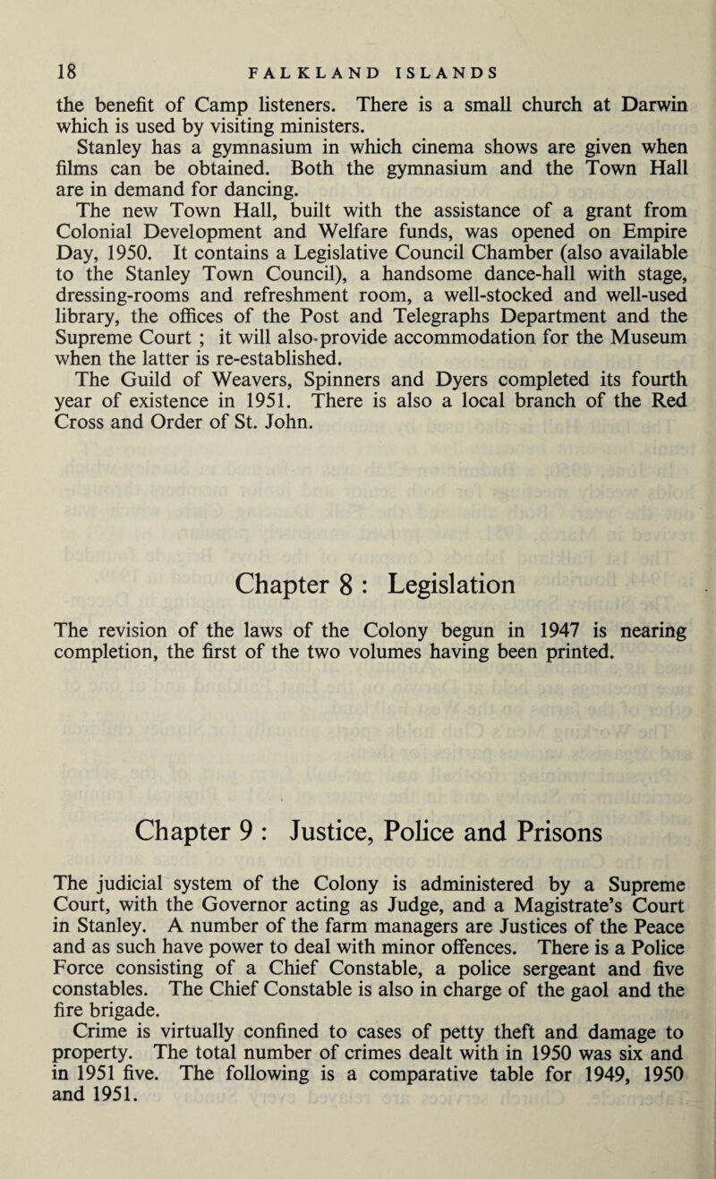 the benefit of Camp listeners. There is a small church at Darwin which is used by visiting ministers. Stanley has a gymnasium in which cinema shows are given when films can be obtained. Both the gymnasium and the Town Hall are in demand for dancing. The new Town Hall, built with the assistance of a grant from Colonial Development and Welfare funds, was opened on Empire Day, 1950. It contains a Legislative Council Chamber (also available to the Stanley Town Council), a handsome dance-hall with stage, dressing-rooms and refreshment room, a well-stocked and well-used library, the offices of the Post and Telegraphs Department and the Supreme Court ; it will also* provide accommodation for the Museum when the latter is re-established. The Guild of Weavers, Spinners and Dyers completed its fourth year of existence in 1951. There is also a local branch of the Red Cross and Order of St. John. Chapter 8 : Legislation The revision of the laws of the Colony begun in 1947 is nearing completion, the first of the two volumes having been printed. Chapter 9 : Justice, Police and Prisons The judicial system of the Colony is administered by a Supreme Court, with the Governor acting as Judge, and a Magistrate’s Court in Stanley. A number of the farm managers are Justices of the Peace and as such have power to deal with minor offences. There is a Police Force consisting of a Chief Constable, a police sergeant and five constables. The Chief Constable is also in charge of the gaol and the fire brigade. Crime is virtually confined to cases of petty theft and damage to property. The total number of crimes dealt with in 1950 was six and in 1951 five. The following is a comparative table for 1949, 1950 and 1951.