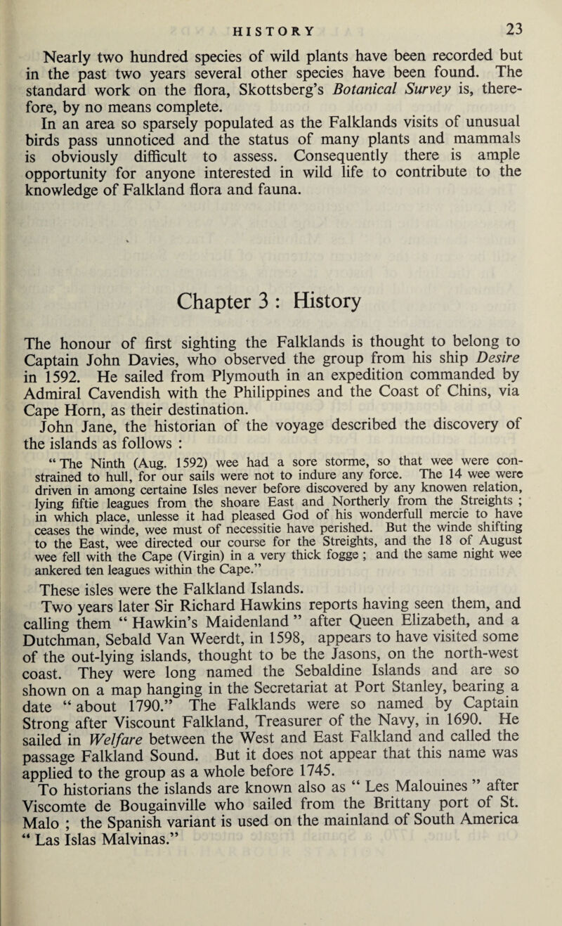 Nearly two hundred species of wild plants have been recorded but in the past two years several other species have been found. The standard work on the flora, Skottsberg’s Botanical Survey is, there¬ fore, by no means complete. In an area so sparsely populated as the Falklands visits of unusual birds pass unnoticed and the status of many plants and mammals is obviously difficult to assess. Consequently there is ample opportunity for anyone interested in wild life to contribute to the knowledge of Falkland flora and fauna. Chapter 3 : History The honour of first sighting the Falklands is thought to belong to Captain John Davies, who observed the group from his ship Desire in 1592. He sailed from Plymouth in an expedition commanded by Admiral Cavendish with the Philippines and the Coast of Chins, via Cape Horn, as their destination. John Jane, the historian of the voyage described the discovery of the islands as follows : “The Ninth (Aug. 1592) wee had a sore storme, so that wee were con¬ strained to hull, for our sails were not to indure any force. The 14 wee were driven in among certaine Isles never before discovered by any knowen relation, lying fiftie leagues from the shoare East and Northerly from the Streights ; in which place, unlesse it had pleased God of his wonderfull mercie to have ceases the winde, wee must of necessitie have perished. But the winde shifting to the East, wee directed our course for the Streights, and the 18 of August wee fell with the Cape (Virgin) in a very thick fogge ; and the same night wee ankered ten leagues within the Cape.” These isles were the Falkland Islands. Two years later Sir Richard Hawkins reports having seen them, and calling them “ Hawkin’s Maidenland ” after Queen Elizabeth, and a Dutchman, Sebald Van Weerdt, in 1598, appears to have visited some of the out-lying islands, thought to be the Jasons, on the north-west coast. They were long named the Sebaldine Islands and are so shown on a map hanging in the Secretariat at Port Stanley, bearing a date “about 1790.” The Falklands were so named by Captain Strong after Viscount Falkland, Treasurer of the Navy, in 1690. He sailed in Welfare between the West and East Falkland and called the passage Falkland Sound. But it does not appear that this name was applied to the group as a whole before 1745. To historians the islands are known also as “ Les Malouines ” after Viscomte de Bougainville who sailed from the Brittany port of St. Malo ; the Spanish variant is used on the mainland of South America “ Las Islas Malvinas.”