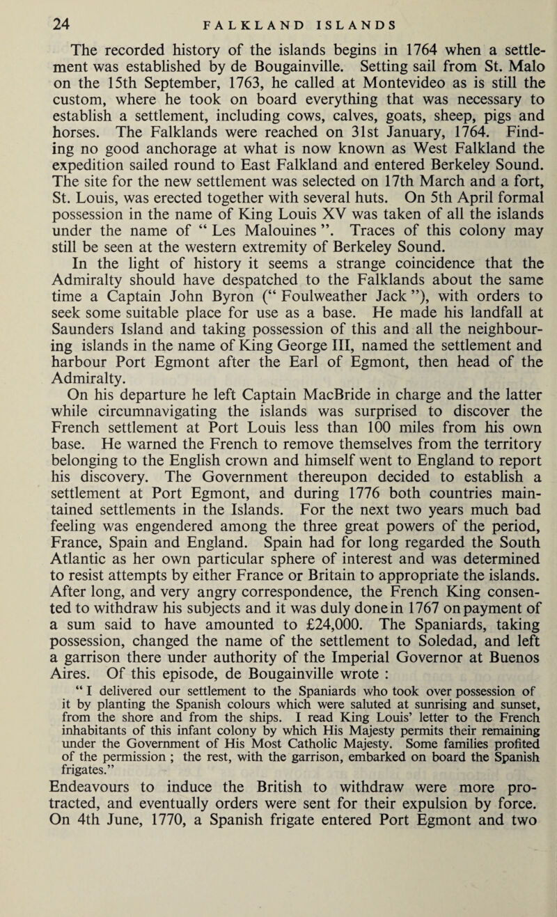 The recorded history of the islands begins in 1764 when a settle¬ ment was established by de Bougainville. Setting sail from St. Malo on the 15th September, 1763, he called at Montevideo as is still the custom, where he took on board everything that was necessary to establish a settlement, including cows, calves, goats, sheep, pigs and horses. The Falklands were reached on 31st January, 1764. Find¬ ing no good anchorage at what is now known as West Falkland the expedition sailed round to East Falkland and entered Berkeley Sound. The site for the new settlement was selected on 17th March and a fort, St. Louis, was erected together with several huts. On 5th April formal possession in the name of King Louis XV was taken of all the islands under the name of “ Les Malouines ”. Traces of this colony may still be seen at the western extremity of Berkeley Sound. In the light of history it seems a strange coincidence that the Admiralty should have despatched to the Falklands about the same time a Captain John Byron (“ Foul weather Jack ”), with orders to seek some suitable place for use as a base. He made his landfall at Saunders Island and taking possession of this and all the neighbour¬ ing islands in the name of King George III, named the settlement and harbour Port Egmont after the Earl of Egmont, then head of the Admiralty. On his departure he left Captain MacBride in charge and the latter while circumnavigating the islands was surprised to discover the French settlement at Port Louis less than 100 miles from his own base. He warned the French to remove themselves from the territory belonging to the English crown and himself went to England to report his discovery. The Government thereupon decided to establish a settlement at Port Egmont, and during 1776 both countries main¬ tained settlements in the Islands. For the next two years much bad feeling was engendered among the three great powers of the period, France, Spain and England. Spain had for long regarded the South Atlantic as her own particular sphere of interest and was determined to resist attempts by either France or Britain to appropriate the islands. After long, and very angry correspondence, the French King consen¬ ted to withdraw his subjects and it was duly done in 1767 on payment of a sum said to have amounted to £24,000. The Spaniards, taking possession, changed the name of the settlement to Soledad, and left a garrison there under authority of the Imperial Governor at Buenos Aires. Of this episode, de Bougainville wrote : “ I delivered our settlement to the Spaniards who took over possession of it by planting the Spanish colours which were saluted at sunrising and sunset, from the shore and from the ships. I read King Louis’ letter to the French inhabitants of this infant colony by which His Majesty permits their remaining under the Government of His Most Catholic Majesty. Some families profited of the permission ; the rest, with the garrison, embarked on board the Spanish frigates.” Endeavours to induce the British to withdraw were more pro¬ tracted, and eventually orders were sent for their expulsion by force. On 4th June, 1770, a Spanish frigate entered Port Egmont and two