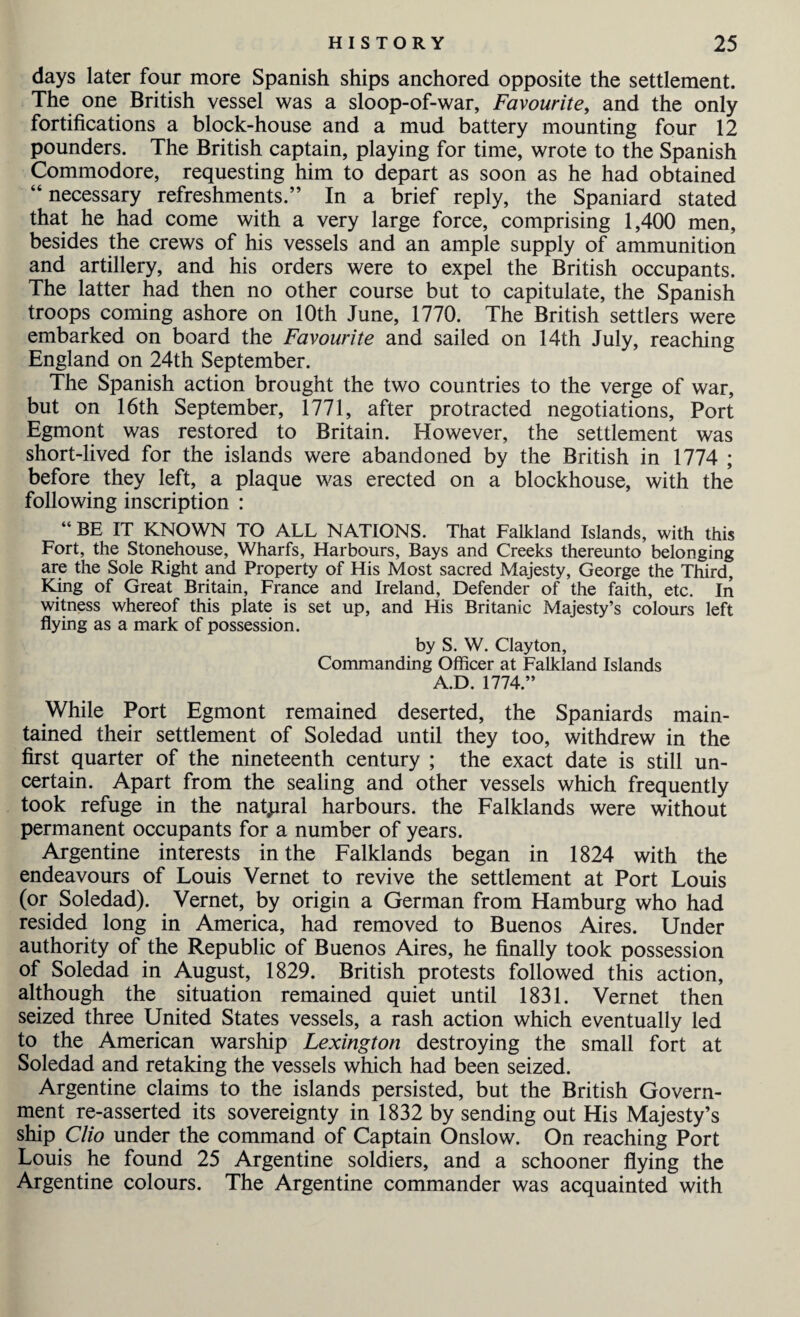 days later four more Spanish ships anchored opposite the settlement. The one British vessel was a sloop-of-war, Favourite, and the only fortifications a block-house and a mud battery mounting four 12 pounders. The British captain, playing for time, wrote to the Spanish Commodore, requesting him to depart as soon as he had obtained “ necessary refreshments.” In a brief reply, the Spaniard stated that he had come with a very large force, comprising 1,400 men, besides the crews of his vessels and an ample supply of ammunition and artillery, and his orders were to expel the British occupants. The latter had then no other course but to capitulate, the Spanish troops coming ashore on 10th June, 1770. The British settlers were embarked on board the Favourite and sailed on 14th July, reaching England on 24th September. The Spanish action brought the two countries to the verge of war, but on 16th September, 1771, after protracted negotiations, Port Egmont was restored to Britain. However, the settlement was short-lived for the islands were abandoned by the British in 1774 ; before they left, a plaque was erected on a blockhouse, with the following inscription : “ BE IT KNOWN TO ALL NATIONS. That Falkland Islands, with this Fort, the Stonehouse, Wharfs, Harbours, Bays and Creeks thereunto belonging are the Sole Right and Property of His Most sacred Majesty, George the Third, King of Great Britain, France and Ireland, Defender of the faith, etc. In witness whereof this plate is set up, and His Britanic Majesty’s colours left flying as a mark of possession. by S. W. Clayton, Commanding Officer at Falkland Islands A.D. 1774.” While Port Egmont remained deserted, the Spaniards main¬ tained their settlement of Soledad until they too, withdrew in the first quarter of the nineteenth century ; the exact date is still un¬ certain. Apart from the sealing and other vessels which frequently took refuge in the natural harbours, the Falklands were without permanent occupants for a number of years. Argentine interests in the Falklands began in 1824 with the endeavours of Louis Vernet to revive the settlement at Port Louis (or Soledad). Vernet, by origin a German from Hamburg who had resided long in America, had removed to Buenos Aires. Under authority of the Republic of Buenos Aires, he finally took possession of Soledad in August, 1829. British protests followed this action, although the situation remained quiet until 1831. Vernet then seized three United States vessels, a rash action which eventually led to the American warship Lexington destroying the small fort at Soledad and retaking the vessels which had been seized. Argentine claims to the islands persisted, but the British Govern¬ ment re-asserted its sovereignty in 1832 by sending out His Majesty’s ship Clio under the command of Captain Onslow. On reaching Port Louis he found 25 Argentine soldiers, and a schooner flying the Argentine colours. The Argentine commander was acquainted with
