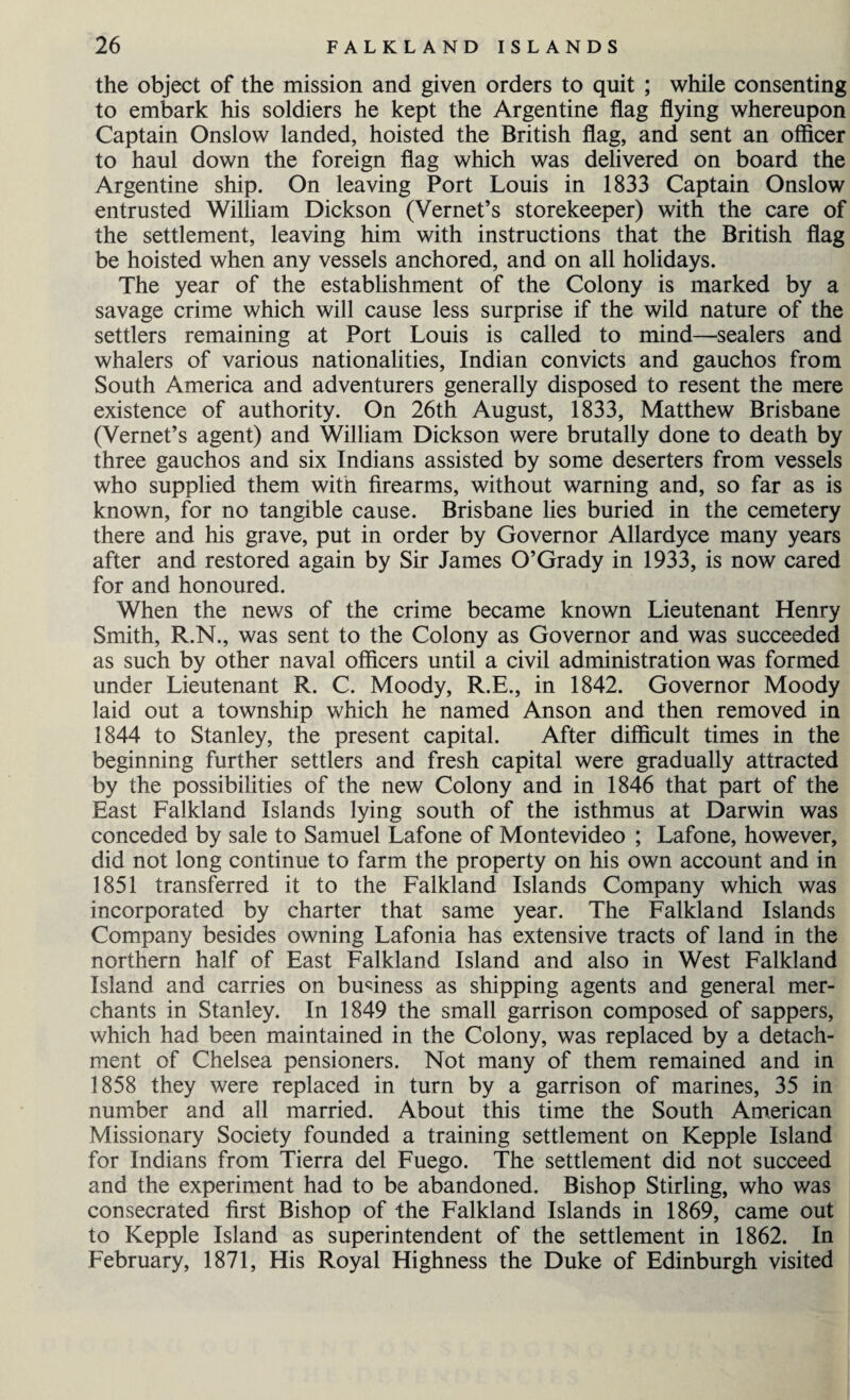 the object of the mission and given orders to quit ; while consenting to embark his soldiers he kept the Argentine flag flying whereupon Captain Onslow landed, hoisted the British flag, and sent an officer to haul down the foreign flag which was delivered on board the Argentine ship. On leaving Port Louis in 1833 Captain Onslow entrusted William Dickson (Vernet’s storekeeper) with the care of the settlement, leaving him with instructions that the British flag be hoisted when any vessels anchored, and on all holidays. The year of the establishment of the Colony is marked by a savage crime which will cause less surprise if the wild nature of the settlers remaining at Port Louis is called to mind—sealers and whalers of various nationalities, Indian convicts and gauchos from South America and adventurers generally disposed to resent the mere existence of authority. On 26th August, 1833, Matthew Brisbane (Vernet’s agent) and William Dickson were brutally done to death by three gauchos and six Indians assisted by some deserters from vessels who supplied them with firearms, without warning and, so far as is known, for no tangible cause. Brisbane lies buried in the cemetery there and his grave, put in order by Governor Allardyce many years after and restored again by Sir James O’Grady in 1933, is now cared for and honoured. When the news of the crime became known Lieutenant Henry Smith, R.N., was sent to the Colony as Governor and was succeeded as such by other naval officers until a civil administration was formed under Lieutenant R. C. Moody, R.E., in 1842. Governor Moody laid out a township which he named Anson and then removed in 1844 to Stanley, the present capital. After difficult times in the beginning further settlers and fresh capital were gradually attracted by the possibilities of the new Colony and in 1846 that part of the East Falkland Islands lying south of the isthmus at Darwin was conceded by sale to Samuel Lafone of Montevideo ; Lafone, however, did not long continue to farm the property on his own account and in 1851 transferred it to the Falkland Islands Company which was incorporated by charter that same year. The Falkland Islands Company besides owning Lafonia has extensive tracts of land in the northern half of East Falkland Island and also in West Falkland Island and carries on business as shipping agents and general mer¬ chants in Stanley. In 1849 the small garrison composed of sappers, which had been maintained in the Colony, was replaced by a detach¬ ment of Chelsea pensioners. Not many of them remained and in 1858 they were replaced in turn by a garrison of marines, 35 in number and all married. About this time the South American Missionary Society founded a training settlement on Kepple Island for Indians from Tierra del Fuego. The settlement did not succeed and the experiment had to be abandoned. Bishop Stirling, who was consecrated first Bishop of the Falkland Islands in 1869, came out to Kepple Island as superintendent of the settlement in 1862. In February, 1871, His Royal Highness the Duke of Edinburgh visited