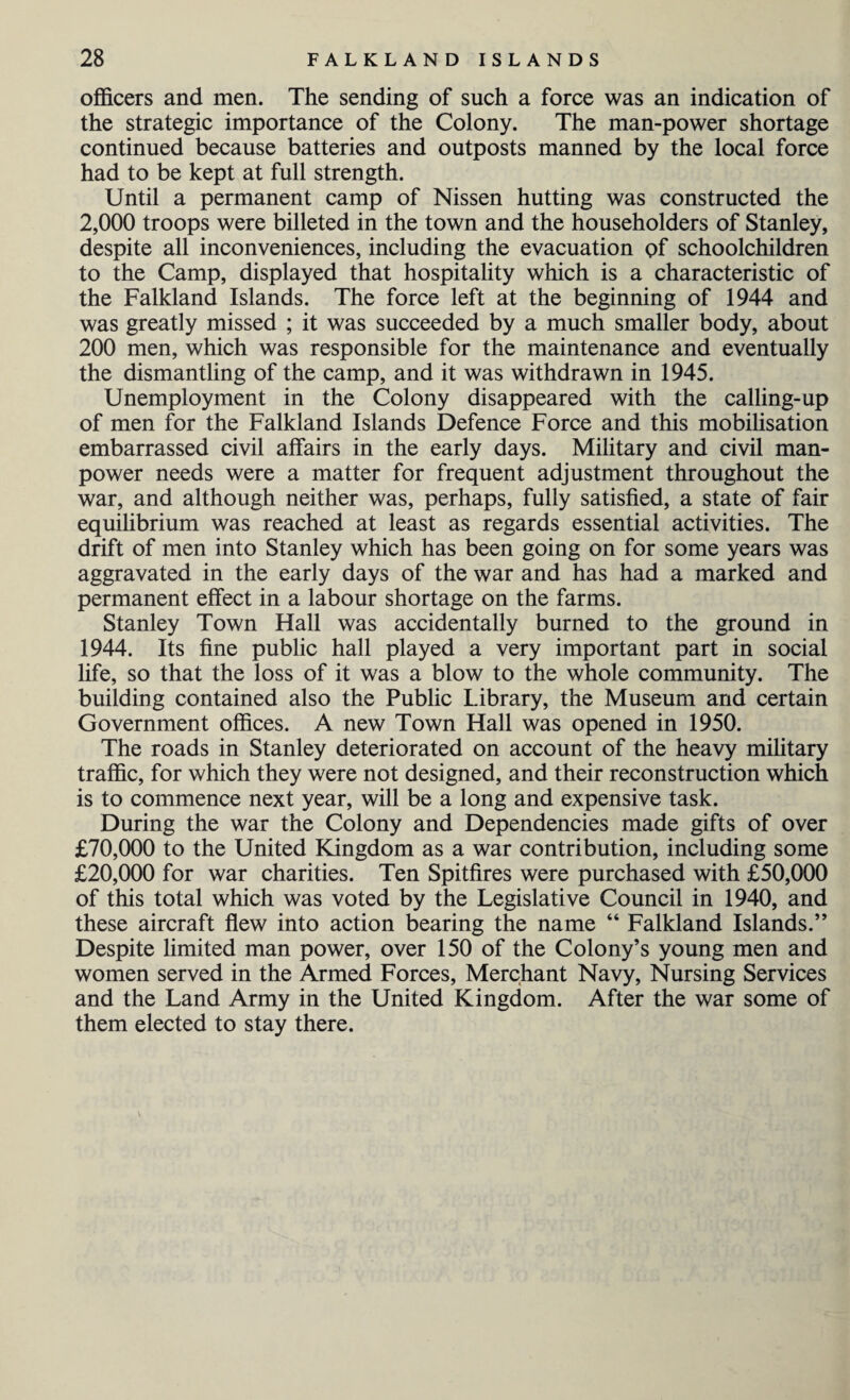 officers and men. The sending of such a force was an indication of the strategic importance of the Colony. The man-power shortage continued because batteries and outposts manned by the local force had to be kept at full strength. Until a permanent camp of Nissen hutting was constructed the 2,000 troops were billeted in the town and the householders of Stanley, despite all inconveniences, including the evacuation of schoolchildren to the Camp, displayed that hospitality which is a characteristic of the Falkland Islands. The force left at the beginning of 1944 and was greatly missed ; it was succeeded by a much smaller body, about 200 men, which was responsible for the maintenance and eventually the dismantling of the camp, and it was withdrawn in 1945. Unemployment in the Colony disappeared with the calling-up of men for the Falkland Islands Defence Force and this mobilisation embarrassed civil affairs in the early days. Military and civil man¬ power needs were a matter for frequent adjustment throughout the war, and although neither was, perhaps, fully satisfied, a state of fair equilibrium was reached at least as regards essential activities. The drift of men into Stanley which has been going on for some years was aggravated in the early days of the war and has had a marked and permanent effect in a labour shortage on the farms. Stanley Town Hall was accidentally burned to the ground in 1944. Its fine public hall played a very important part in social life, so that the loss of it was a blow to the whole community. The building contained also the Public Library, the Museum and certain Government offices. A new Town Hall was opened in 1950. The roads in Stanley deteriorated on account of the heavy military traffic, for which they were not designed, and their reconstruction which is to commence next year, will be a long and expensive task. During the war the Colony and Dependencies made gifts of over £70,000 to the United Kingdom as a war contribution, including some £20,000 for war charities. Ten Spitfires were purchased with £50,000 of this total which was voted by the Legislative Council in 1940, and these aircraft flew into action bearing the name “ Falkland Islands.” Despite limited man power, over 150 of the Colony’s young men and women served in the Armed Forces, Merchant Navy, Nursing Services and the Land Army in the United Kingdom. After the war some of them elected to stay there.