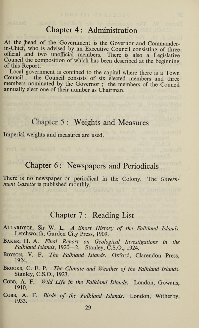 Chapter 4: Administration At the Jhead of the Government is the Governor and Commander- in-Chief, who is advised by an Executive Council consisting of three official and two unofficial members. There is also a Legislative Council the composition of which has been described at the beginning of this Report. Local government is confined to the capital where there is a Town Council ; the Council consists of six elected members and three members nominated by the Governor ; the members of the Council annually elect one of their number as Chairman. Chapter 5 : Weights and Measures Imperial weights and measures are used. Chapter 6: Newspapers and Periodicals There is no newspaper or periodical in the Colony. The Govern- merit Gazette is published monthly. Chapter 7 : Reading List Allardyce, Sir W. L. A Short History of the Falkland Islands. Letchworth, Garden City Press, 1909. Baker, H. A. Final Report on Geological Investigations in the Falkland Islands, 1920—2. Stanley, C.S.O., 1924. Boyson, V. F. The Falkland Islands. Oxford, Clarendon Press, 1924. Brooks, C. E. P. The Climate and Weather of the Falkland Islands. Stanley, C.S.O., 1923. Cobb, A. F. Wild Life in the Falkland Islands. London, Gowans, 1910. Cobb, A. F. Birds of the Falkland Islands. London, Witherby, 1933.