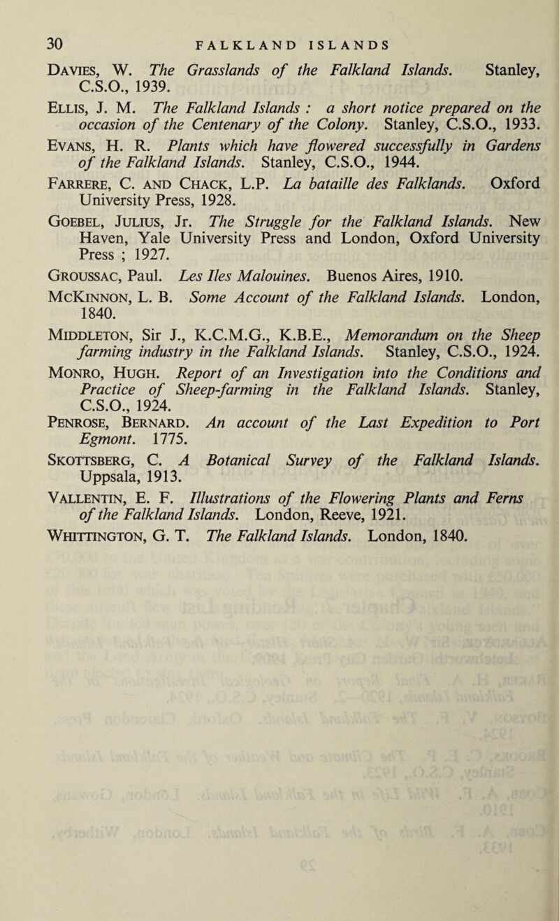 Davies, W. The Grasslands of the Falkland Islands. Stanley, C.S.O., 1939. Ellis, J. M. The Falkland Islands : a short notice prepared on the occasion of the Centenary of the Colony. Stanley, C.S.O., 1933. Evans, H. R. Plants which have flowered successfully in Gardens of the Falkland Islands. Stanley, C.S.O., 1944. Farrere, C. and Chack, L.P. La bataille des Falklands. Oxford University Press, 1928. Goebel, Julius, Jr. The Struggle for the Falkland Islands. New Haven, Yale University Press and London, Oxford University Press ; 1927. Groussac, Paul. Les lies Malouines. Buenos Aires, 1910. McKinnon, L. B. Some Account of the Falkland Islands. London, 1840. Middleton, Sir J., K.C.M.G., K.B.E., Memorandum on the Sheep farming industry in the Falkland Islands. Stanley, C.S.O., 1924. Monro, Hugh. Report of an Investigation into the Conditions and Practice of Sheep-farming in the Falkland Islands. Stanley, C.S.O., 1924. Penrose, Bernard. An account of the Last Expedition to Port Egmont. 1775. Skottsberg, C. A Botanical Survey of the Falkland Islands. Uppsala, 1913. Vallentin, E. F. Illustrations of the Flowering Plants and Ferns of the Falkland Islands. London, Reeve, 1921. Whittington, G. T. The Falkland Islands. London, 1840.