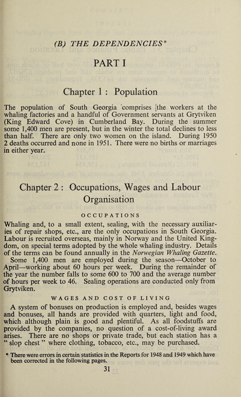 (B) THE DEPENDENCIES* PARTI Chapter 1 : Population The population of South Georgia comprises [the workers at the whaling factories and a handful of Government servants at Grytviken (King Edward Cove) in Cumberland Bay. During the summer some 1,400 men are present, but in the winter the total declines to less than half. There are only two women on the island. During 1950 2 deaths occurred and none in 1951. There were no births or marriages in either year. Chapter 2 : Occupations, Wages and Labour Organisation OCCUPATIONS Whaling and, to a small extent, sealing, with the necessary auxiliar¬ ies of repair shops, etc., are the only occupations in South Georgia. Labour is recruited overseas, mainly in Norway and the United King¬ dom, on special terms adopted by the whole whaling industry. Details of the terms can be found annually in the Norwegian Whaling Gazette. Some 1,400 men are employed during the season—October to April—working about 60 hours per week. During the remainder of the year the number falls to some 600 to 700 and the average number of hours per week to 46. Sealing operations are conducted only from Grytviken. WAGES AND COST OF LIVING A system of bonuses on production is employed and, besides wages and bonuses, all hands are provided with quarters, light and food, which although plain is good and plentiful. As all foodstuffs are provided by the companies, no question of a cost-of-living award arises. There are no shops or private trade, but each station has a “ slop chest ” where clothing, tobacco, etc., may be purchased. * There were errors in certain statistics in the Reports for 1948 and 1949 which have been corrected in the following pages.