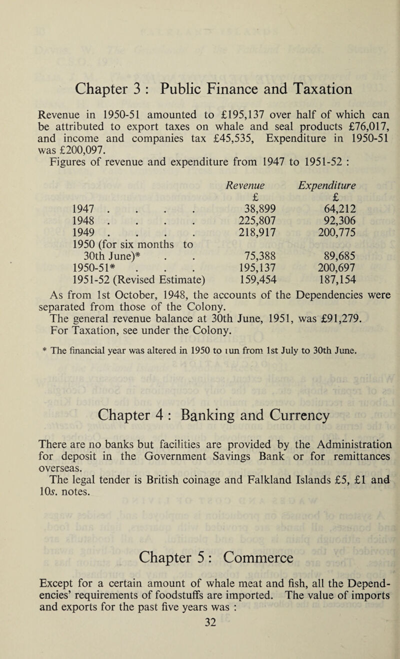 Chapter 3 : Public Finance and Taxation Revenue in 1950-51 amounted to £195,137 over half of which can be attributed to export taxes on whale and seal products £76,017, and income and companies tax £45,535, Expenditure in 1950-51 was £200,097. Figures of revenue and expenditure from 1947 to 1951-52 : Revenue Expenditure £ £ 1947 .... 38,899 64,212 1948 .... 225,807 92,306 1949 .... 218,917 200,775 1950 (for six months to 30th June)* 75,388 89,685 1950-51* 195,137 200,697 1951-52 (Revised Estimate) 159,454 187,154 As from 1st October, 1948, the accounts of the Dependencies were separated from those of the Colony. The general revenue balance at 30th June, 1951, was £91,279. For Taxation, see under the Colony. * The financial year was altered in 1950 to tun from 1st July to 30th June. Chapter 4 : Banking and Currency There are no banks but facilities are provided by the Administration for deposit in the Government Savings Bank or for remittances overseas. The legal tender is British coinage and Falkland Islands £5, £1 and 10^. notes. Chapter 5: Commerce Except for a certain amount of whale meat and fish, all the Depend¬ encies’ requirements of foodstuffs are imported. The value of imports and exports for the past five years was :