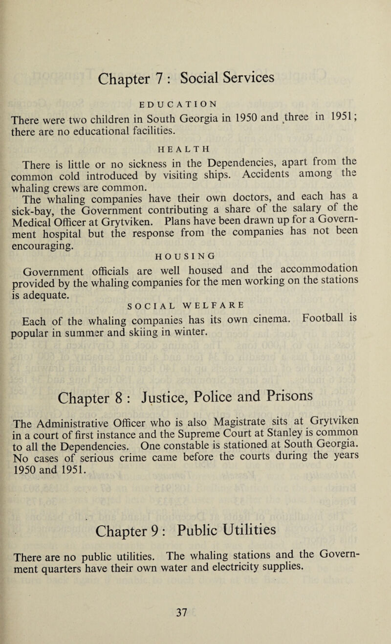 Chapter 7 : Social Services EDUCATION There were two children in South Georgia in 1950 and three in 1951; there are no educational facilities. HEALTH There is little or no sickness in the Dependencies, apart from the common cold introduced by visiting ships. Accidents among the whaling crews are common. The whaling companies have their own doctors, and each has a sick-bay, the Government contributing a share of the salary of the Medical Officer at Grytviken. Plans have been drawn up for a Govern¬ ment hospital but the response from the companies has not been encouraging. HOUSING Government officials are well housed and the accommodation provided by the whaling companies for the men working on the stations is adequate. SOCIAL WELFARE Each of the whaling companies has its own cinema. Football is popular in summer and skiing in winter. Chapter 8 : Justice, Police and Prisons The Administrative Officer who is also Magistrate sits at Grytviken in a court of first instance and the Supreme Court at Stamey is common to all the Dependencies. One constable is stationed at South Georgia. No cases of serious crime came before the courts during the years 1950 and 1951. Chapter 9 : Public Utilities There are no public utilities. The whaling stations and the Govern¬ ment quarters have their own water and electricity supplies.