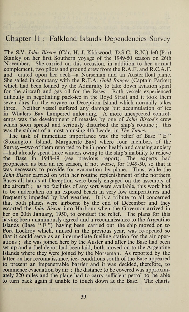 Chapter 11 : Falkland Islands Dependencies Survey The S.V. John Biscoe (Cdr. H. J. Kirkwood, D.S.C., R.N.) left [Port Stanley on her first Southern voyage of the 1949-50 season on 26th November. She carried on this occasion, in addition to her normal complement, two pilots and ground crew from the R.A.F. and R.C.A.F. and—crated upon her deck—a Norseman and an Auster float plane. She sailed in company with the R.F.A. Gold Ranger (Captain Parker) which had been loaned by the Admiralty to take down aviation spirit for the aircraft and gas oil for the Bases. Both vessels experienced difficulty in negotiating pack-ice in the Boyd Strait and it took them seven days for the voyage to Deception Island which normally takes three. Neither vessel suffered any damage but accumulation of ice in Whalers Bay hampered unloading. A more unexpected contret¬ emps was the development of measles by one of John Biscoe's crew which soon spread and seriously disturbed the ship’s routine ; this was the subject of a most amusing 4th Leader in The Times. The task of immediate importance was the relief of Base “ E ” (Stonington Island, Marguerite Bay) where four members of the Survey—two of them reported to be in poor health and causing anxiety —had already spent three winters owing to the ship’s inability to relieve the Base in 1948-49 (see previous report). The experts had prophesied as bad an ice season, if not worse, for 1949-50, so that it was necessary to provide for evacuation by plane. Thus, while the John Biscoe carried on with her routine replenishment of the northern Bases all hands at Deception were busily engaged on the assembly of the aircraft ; as no facilities of any sort were available, this work had to be undertaken on an exposed beach in very low temperatures and frequently impeded by bad weather. It is a tribute to all concerned that both planes were airborne by the end of December and they escorted the John Biscoe into Harbour when the Governor arrived in her on 20th January, 1950, to conduct the relief. The plans for this having been unanimously agreed and a reconnaissance to the Argentine Islands (Base “ F ”) having been carried out the ship moved on to Port Lockroy which, unused in the previous year, was re-opened so that it could serve as an intermediate fuelling station for the air oper¬ ations ; she was joined here by the Auster and after the Base had been set up and a fuel depot had been laid, both moved on to the Argentine Islands where they were joined by the Norseman. As reported by the latter on her reconnaissance, ice- conditions south of the Base appeared to present an impenetrable barrier and it was decided, therefore, to commence evacuation by air ; the distance to be covered was approxim¬ ately 220 miles and the plane had to carry sufficient petrol to be able to turn back again if unable to touch down at the Base. The charts