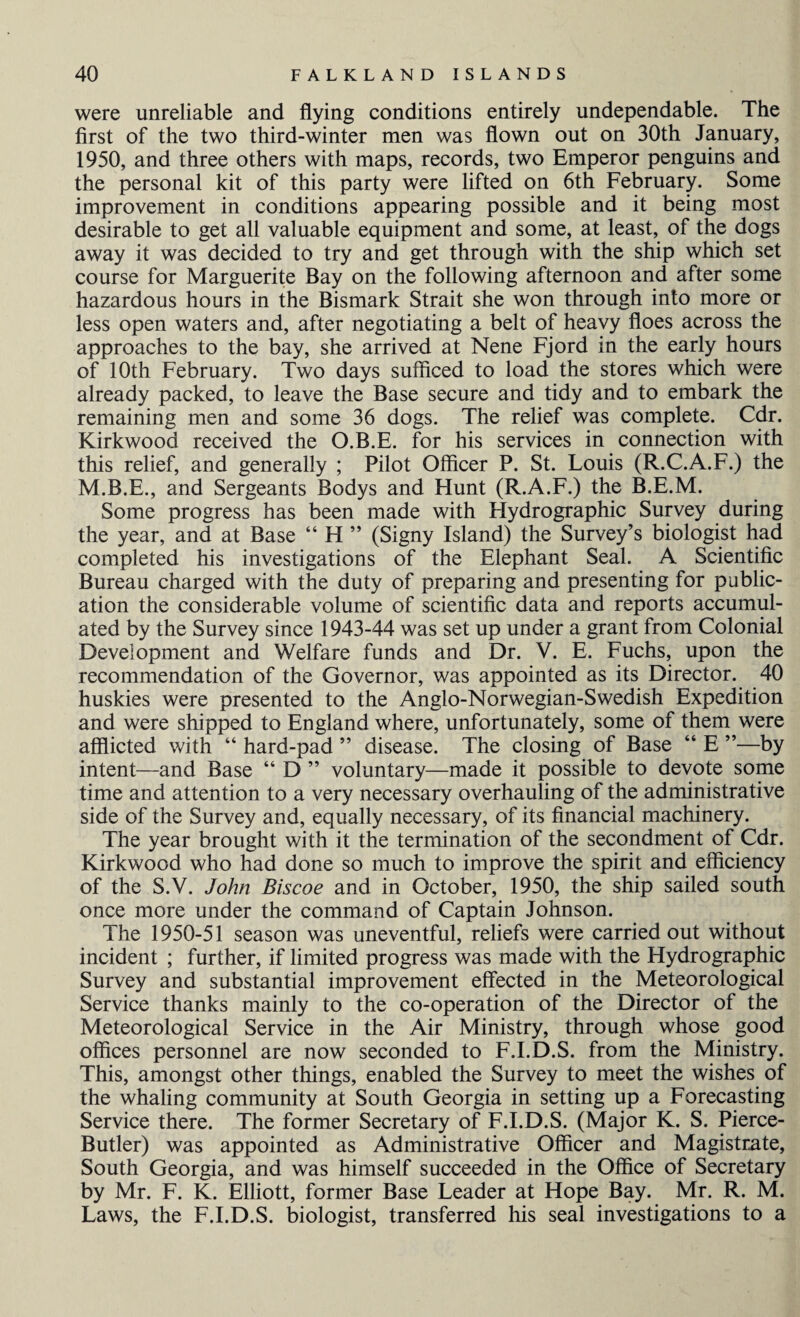 were unreliable and flying conditions entirely undependable. The first of the two third-winter men was flown out on 30th January, 1950, and three others with maps, records, two Emperor penguins and the personal kit of this party were lifted on 6th February. Some improvement in conditions appearing possible and it being most desirable to get all valuable equipment and some, at least, of the dogs away it was decided to try and get through with the ship which set course for Marguerite Bay on the following afternoon and after some hazardous hours in the Bismark Strait she won through into more or less open waters and, after negotiating a belt of heavy floes across the approaches to the bay, she arrived at Nene Fjord in the early hours of 10th February. Two days sufficed to load the stores which were already packed, to leave the Base secure and tidy and to embark the remaining men and some 36 dogs. The relief was complete. Cdr. Kirkwood received the O.B.E. for his services in connection with this relief, and generally ; Pilot Officer P. St. Louis (R.C.A.F.) the M.B.E., and Sergeants Bodys and Hunt (R.A.F.) the B.E.M. Some progress has been made with Hydrographic Survey during the year, and at Base “ H ” (Signy Island) the Survey’s biologist had completed his investigations of the Elephant Seal. A Scientific Bureau charged with the duty of preparing and presenting for public¬ ation the considerable volume of scientific data and reports accumul¬ ated by the Survey since 1943-44 was set up under a grant from Colonial Development and Welfare funds and Dr. V. E. Fuchs, upon the recommendation of the Governor, was appointed as its Director. 40 huskies were presented to the Anglo-Norwegian-Swedish Expedition and were shipped to England where, unfortunately, some of them were afflicted with “ hard-pad ” disease. The closing of Base “ E ”—by intent—and Base “ D ” voluntary—made it possible to devote some time and attention to a very necessary overhauling of the administrative side of the Survey and, equally necessary, of its financial machinery. The year brought with it the termination of the secondment of Cdr. Kirkwood who had done so much to improve the spirit and efficiency of the S.V. John Biscoe and in October, 1950, the ship sailed south once more under the command of Captain Johnson. The 1950-51 season was uneventful, reliefs were carried out without incident ; further, if limited progress was made with the Hydrographic Survey and substantial improvement effected in the Meteorological Service thanks mainly to the co-operation of the Director of the Meteorological Service in the Air Ministry, through whose good offices personnel are now seconded to F.I.D.S. from the Ministry. This, amongst other things, enabled the Survey to meet the wishes of the whaling community at South Georgia in setting up a Forecasting Service there. The former Secretary of F.I.D.S. (Major K. S. Pierce- Butler) was appointed as Administrative Officer and Magistrate, South Georgia, and was himself succeeded in the Office of Secretary by Mr. F. K. Elliott, former Base Leader at Hope Bay. Mr. R. M. Laws, the F.I.D.S. biologist, transferred his seal investigations to a