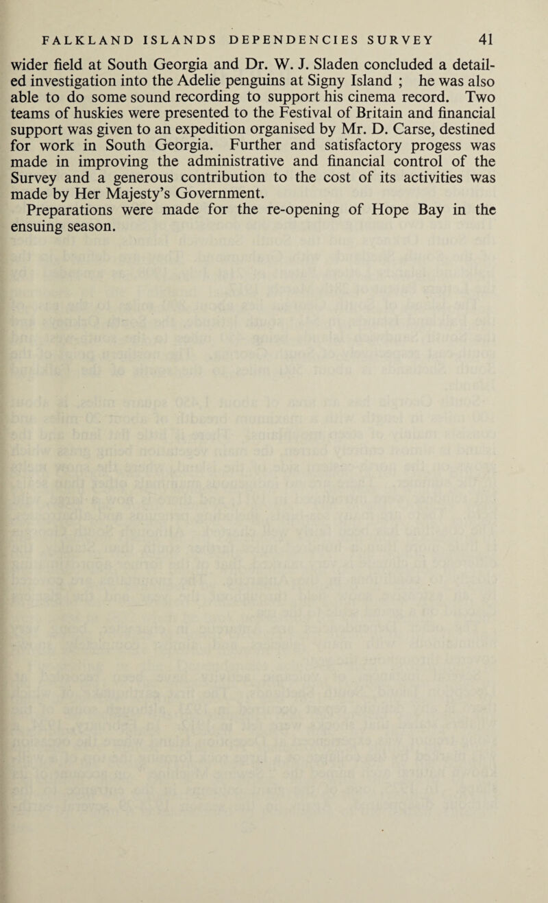 wider field at South Georgia and Dr. W. J. Sladen concluded a detail¬ ed investigation into the Adelie penguins at Signy Island ; he was also able to do some sound recording to support his cinema record. Two teams of huskies were presented to the Festival of Britain and financial support was given to an expedition organised by Mr. D. Carse, destined for work in South Georgia. Further and satisfactory progess was made in improving the administrative and financial control of the Survey and a generous contribution to the cost of its activities was made by Her Majesty’s Government. Preparations were made for the re-opening of Hope Bay in the ensuing season.