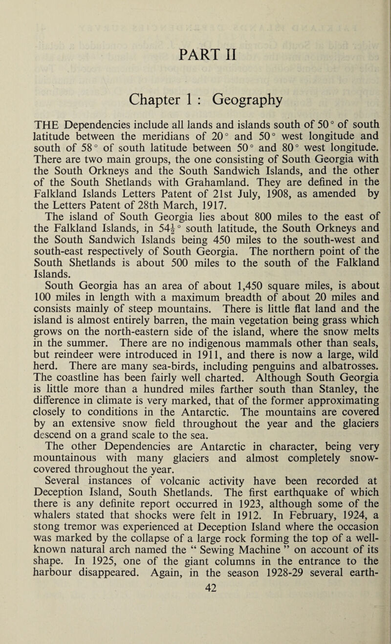 PART II Chapter 1 : Geography THE Dependencies include all lands and islands south of 50 ° of south latitude between the meridians of 20° and 50° west longitude and south of 58° of south latitude between 50° and 80° west longitude. There are two main groups, the one consisting of South Georgia with the South Orkneys and the South Sandwich Islands, and the other of the South Shetlands with Grahamland. They are defined in the Falkland Islands Letters Patent of 21st July, 1908, as amended by the Letters Patent of 28th March, 1917. The island of South Georgia lies about 800 miles to the east of the Falkland Islands, in 54J° south latitude, the South Orkneys and the South Sandwich Islands being 450 miles to the south-west and south-east respectively of South Georgia. The northern point of the South Shetlands is about 500 miles to the south of the Falkland Islands. South Georgia has an area of about 1,450 square miles, is about 100 miles in length with a maximum breadth of about 20 miles and consists mainly of steep mountains. There is little flat land and the island is almost entirely barren, the main vegetation being grass which grows on the north-eastern side of the island, where the snow melts in the summer. There are no indigenous mammals other than seals, but reindeer were introduced in 1911, and there is now a large, wild herd. There are many sea-birds, including penguins and albatrosses. The coastline has been fairly well charted. Although South Georgia is little more than a hundred miles farther south than Stanley, the difference in climate is very marked, that of the former approximating closely to conditions in the Antarctic. The mountains are covered by an extensive snow field throughout the year and the glaciers descend on a grand scale to the sea. The other Dependencies are Antarctic in character, being very mountainous with many glaciers and almost completely snow- covered throughout the year. Several instances of volcanic activity have been recorded at Deception Island, South Shetlands. The first earthquake of which there is any definite report occurred in 1923, although some of the whalers stated that shocks were felt in 1912. In February, 1924, a stong tremor was experienced at Deception Island where the occasion was marked by the collapse of a large rock forming the top of a well- known natural arch named the “ Sewing Machine ” on account of its shape. In 1925, one of the giant columns in the entrance to the harbour disappeared. Again, in the season 1928-29 several earth-