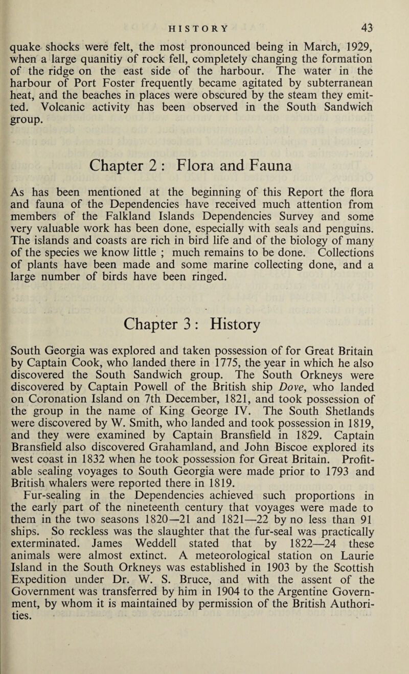 quake shocks were felt, the most pronounced being in March, 1929, when a large quanitiy of rock fell, completely changing the formation of the ridge on the east side of the harbour. The water in the harbour of Port Foster frequently became agitated by subterranean heat, and the beaches in places were obscured by the steam they emit¬ ted. Volcanic activity has been observed in the South Sandwich group. Chapter 2 : Flora and Fauna As has been mentioned at the beginning of this Report the flora and fauna of the Dependencies have received much attention from members of the Falkland Islands Dependencies Survey and some very valuable work has been done, especially with seals and penguins. The islands and coasts are rich in bird life and of the biology of many of the species we know little ; much remains to be done. Collections of plants have been made and some marine collecting done, and a large number of birds have been ringed. Chapter 3 : History South Georgia was explored and taken possession of for Great Britain by Captain Cook, who landed there in 1775, the year in which he also discovered the South Sandwich group. The South Orkneys were discovered by Captain Powell of the British ship Dove, who landed on Coronation Island on 7th December, 1821, and took possession of the group in the name of King George IV. The South Shetlands were discovered by W. Smith, who landed and took possession in 1819, and they were examined by Captain Bransfield in 1829. Captain Bransfield also discovered Grahamland, and John Biscoe explored its west coast in 1832 when he took possession for Great Britain. Profit¬ able sealing voyages to South Georgia were made prior to 1793 and British whalers were reported there in 1819. Fur-sealing in the Dependencies achieved such proportions in the early part of the nineteenth century that voyages were made to them in the two seasons 1820—21 and 1821—22 by no less than 91 ships. So reckless was the slaughter that the fur-seal was practically exterminated. James Weddell stated that by 1822—24 these animals were almost extinct. A meteorological station on Laurie Island in the South Orkneys was established in 1903 by the Scottish Expedition under Dr. W. S. Bruce, and with the assent of the Government was transferred by him in 1904 to the Argentine Govern¬ ment, by whom it is maintained by permission of the British Authori¬ ties.