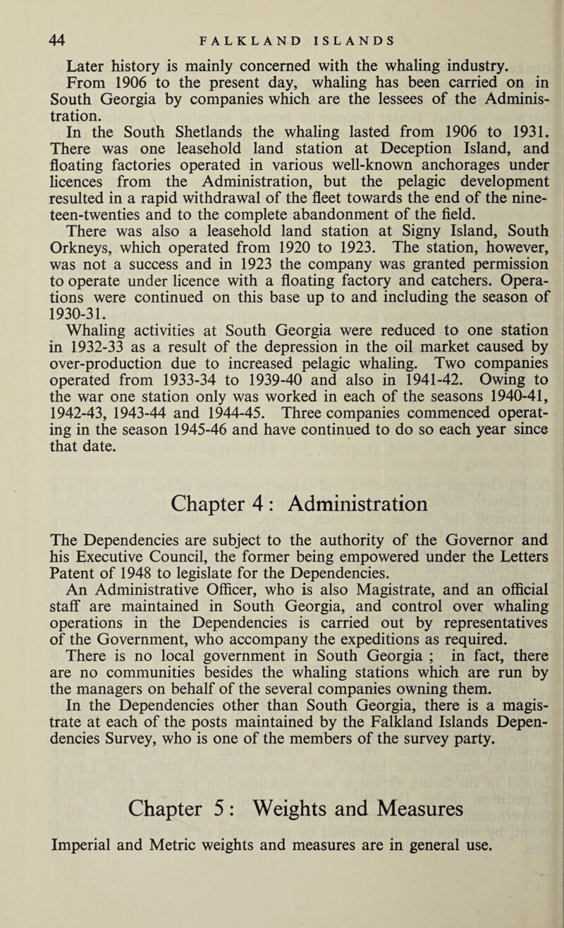 Later history is mainly concerned with the whaling industry. From 1906 to the present day, whaling has been carried on in South Georgia by companies which are the lessees of the Adminis¬ tration. In the South Shetlands the whaling lasted from 1906 to 1931. There was one leasehold land station at Deception Island, and floating factories operated in various well-known anchorages under licences from the Administration, but the pelagic development resulted in a rapid withdrawal of the fleet towards the end of the nine¬ teen-twenties and to the complete abandonment of the field. There was also a leasehold land station at Signy Island, South Orkneys, which operated from 1920 to 1923. The station, however, was not a success and in 1923 the company was granted permission to operate under licence with a floating factory and catchers. Opera¬ tions were continued on this base up to and including the season of 1930-31. Whaling activities at South Georgia were reduced to one station in 1932-33 as a result of the depression in the oil market caused by over-production due to increased pelagic whaling. Two companies operated from 1933-34 to 1939-40 and also in 1941-42. Owing to the war one station only was worked in each of the seasons 1940-41, 1942-43, 1943-44 and 1944-45. Three companies commenced operat¬ ing in the season 1945-46 and have continued to do so each year since that date. Chapter 4: Administration The Dependencies are subject to the authority of the Governor and his Executive Council, the former being empowered under the Letters Patent of 1948 to legislate for the Dependencies. An Administrative Officer, who is also Magistrate, and an official staff are maintained in South Georgia, and control over whaling operations in the Dependencies is carried out by representatives of the Government, who accompany the expeditions as required. There is no local government in South Georgia ; in fact, there are no communities besides the whaling stations which are run by the managers on behalf of the several companies owning them. In the Dependencies other than South Georgia, there is a magis¬ trate at each of the posts maintained by the Falkland Islands Depen¬ dencies Survey, who is one of the members of the survey party. Chapter 5 : Weights and Measures Imperial and Metric weights and measures are in general use.