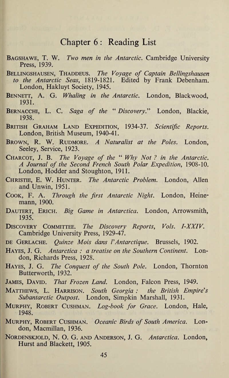 Chapter 6 : Reading List Bagshawe, T. W. Two men in the Antarctic. Cambridge University Press, 1939. Bellingshausen, Thaddeus. The Voyage of Captain Bellingshausen to the Antarctic Seas, 1819-1821. Edited by Frank Debenham. London, Hakluyt Society, 1945. Bennett, A. G. Whaling in the Antarctic. London, Blackwood, 1931. Bernacchi, L. C. Saga of the “ Discovery.” London, Blackie, 1938. British Graham Land Expedition, 1934-37. Scientific Reports. London, British Museum, 1940-41. Brown, R. W. Rudmore. A Naturalist at the Poles. London, Seeley, Service, 1923. Charcot, J. B. The Voyage of the “ Why Not ? in the Antarctic. A Journal of the Second French South Polar Expedition, 1908-10. London, Hodder and Stoughton, 1911. Christie, E. W. Hunter. The Antarctic Problem. London, Allen and Unwin, 1951. Cook, F. A. Through the first Antarctic Night. London, Heine- mann, 1900. Dautert, Erich. Big Game in Antarctica. London, Arrowsmith, 1935. Discovery Committee. The Discovery Reports, Vols. I-XXIV. Cambridge University Press, 1929-47. de Gerlache. Quinze Mois dans VAntarctique. Brussels, 1902. Hayes, J. G. Antarctica : a treatise on the Southern Continent. Lon¬ don, Richards Press, 1928. Hayes, J. G. The Conquest of the South Pole. London, Thornton Butterworth, 1932. James, David. That Frozen Land. London, Falcon Press, 1949. Matthews, L. Harrison. South Georgia : the British Empire's Subantarctic Outpost. London, Simpkin Marshall, 1931. Murphy, Robert Cushman. Log-book for Grace. London, Hale, 1948. Murphy, Robert Cushman. Oceanic Birds of South America. Lon¬ don, Macmillan, 1936. Nordenskjold, N. O. G. and Anderson, J. G. Antarctica. London, Hurst and Blackett, 1905.