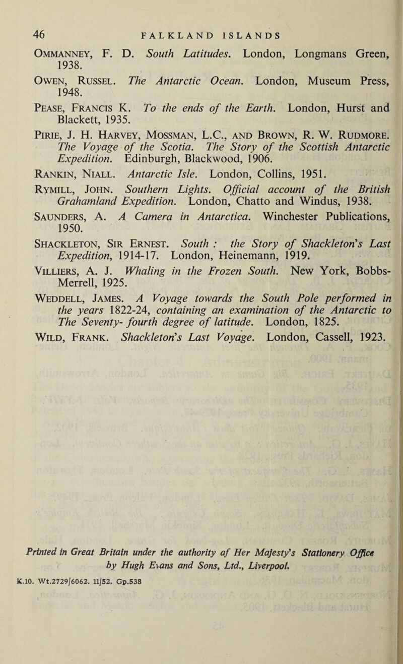 Ommanney, F. D. South Latitudes. London, Longmans Green, 1938. Owen, Russel. The Antarctic Ocean. London, Museum Press, 1948. Pease, Francis K. To the ends of the Earth. London, Hurst and Blackett, 1935. Pirie, J. H. Harvey, Mossman, L.C., and Brown, R. W. Rudmore. The Voyage of the Scotia. The Story of the Scottish Antarctic Expedition. Edinburgh, Blackwood, 1906. Rankin, Niall. Antarctic Isle. London, Collins, 1951. Rymill, John. Southern Lights. Official account of the British Grahamland Expedition. London, Chatto and Windus, 1938. Saunders, A. A Camera in Antarctica. Winchester Publications, 1950. Shackleton, Sir Ernest. South : the Story of Shackleton's Last Expedition, 1914-17. London, Heinemann, 1919. Villiers, A. J. Whaling in the Frozen South. New York, Bobbs- Merrell, 1925. Weddell, James. A Voyage towards the South Pole performed in the years 1822-24, containing an examination of the Antarctic to The Seventy- fourth degree of latitude. London, 1825. Wild, Frank. Shackleton's Last Voyage. London, Cassell, 1923. Printed in Great Britain under the authority af Her Majesty's Stationery Office by Hugh Evans and Sons, Ltd., Liverpool. K.10. Wt.2729/6062. 11/52. Gp.538