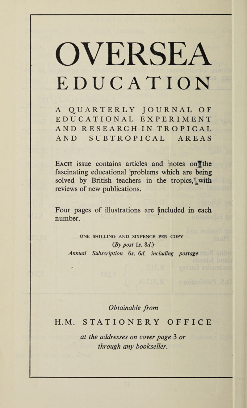 OVERSEA EDUCATION A QUARTERLY JOURNAL OF EDUCATIONAL EXPERIMENT AND RESEARCH IN TROPICAL AND SUBTROPICAL AREAS Each issue contains articles and notes onjthe fascinating educational 'problems which are being solved by British teachers in the tropics,\with reviews of new publications. Four pages of illustrations are [included in each number. ONE SHILLING AND SIXPENCE PER COPY (By post 1j. 8d.) Annual Subscription 6s. 6d. including postage Obtainable from H.M. STATIONERY OFFICE at the addresses on cover page 3 or through any bookseller.