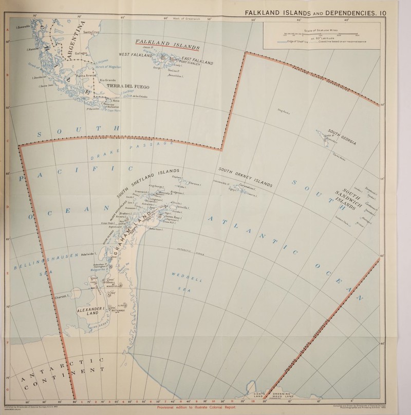 FALKLAND ISLANDS and DEPENDENCIES. Scale of Statute Miles 100 50 Q* Gallegos \j r~j L'r^cWeneS A ~ Strait of Magellan E^LElandjs, 77 Jason /? T- G “ % * / WEST FALKLANV^AtAr / George ^ / Nation/? / 6 lOO 200 300 at 60° Latitude niiiiiiiiiiuiiiiiiiiii^dge of Shelf Ice -Xoastline based on air reconnaissance oBeauch - ■' t t^Rio Grande tierra del fuego \ SanDie«0 e/?e / f* c/\dvarino oo. n} Af? Wollaston I? Hermites AbCape Horn H — iAAf de /os Fstados + . + • + • + •+• + •+ •■!-hl + -+' + .+ FALKLAND ISLANDS DEP P A c •+•*. 'Es. s°o^ Leith Hr rf _ -V X- , N DS A -cr l0 ISLA l ! X/ ^ «>g Georgel °^66s/ Greenwich /.[ ^A^A^raito g^gAan /. 5o^/y r°dCCi Ss'6/e /s Q^l K N ^A 'Bertson /. f / _-£l a 5495* \ 7500A | 'mTEDGELL > v <Mt« \ \ MT fjfc \ WAKEFIELD;^' J'r/'Air ?> aSA y ' 4° %»1 aW , , . 7»/q fyj'A II, 750 Af :W '<0 (ALEXANDER / r land r). 80° 1 75° 2 70° 3 65° 4 60° 55° 6 50° 7 45° 8 40° 35 10 30 25° 12 20“ 15 10 Published by Directorate of Colonial Surveys D.C.S. 960 3,OOo/elS2 SfiC.,R£. Provisional edition to illustrate Colonial Report Compiled and Drawn by Directorate of Colonial Surveys Photolithographed and Printed by G.S.G S. 1952