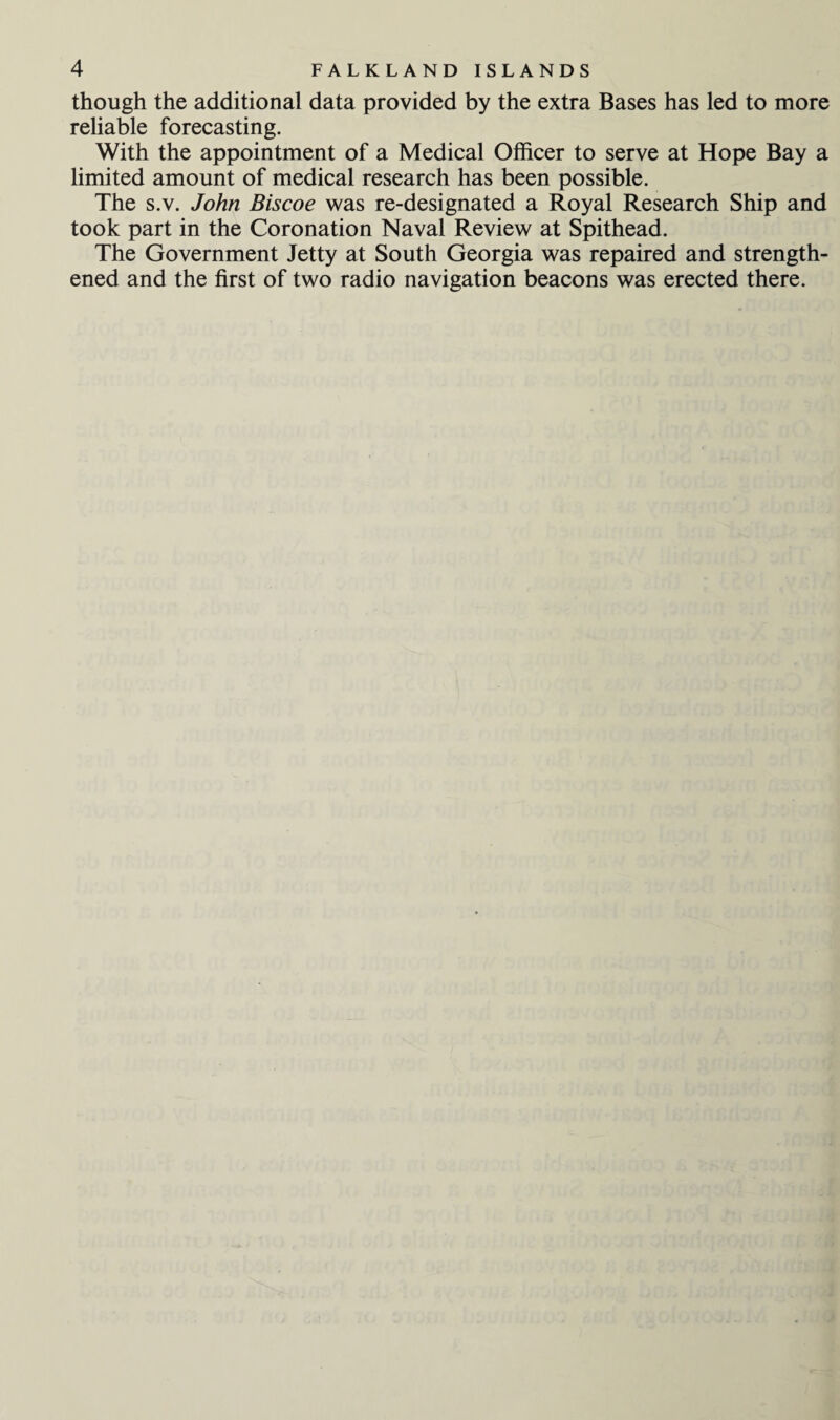 though the additional data provided by the extra Bases has led to more reliable forecasting. With the appointment of a Medical Officer to serve at Hope Bay a limited amount of medical research has been possible. The s.v. John Biscoe was re-designated a Royal Research Ship and took part in the Coronation Naval Review at Spithead. The Government Jetty at South Georgia was repaired and strength¬ ened and the first of two radio navigation beacons was erected there.