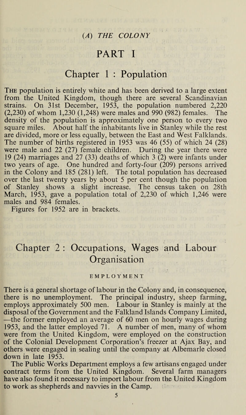 (A) THE COLONY PART I Chapter 1 : Population The population is entirely white and has been derived to a large extent from the United Kingdom, though there are several Scandinavian strains. On 31st December, 1953, the population numbered 2,220 (2,230) of whom 1,230 (1,248) were males and 990 (982) females. The density of the population is approximately one person to every two square miles. About half the inhabitants live in Stanley while the rest are divided, more or less equally, between the East and West Falklands. The number of births registered in 1953 was 46 (55) of which 24 (28) were male and 22 (27) female children. During the year there were 19 (24) marriages and 27 (33) deaths of which 3 (2) were infants under two years of age. One hundred and forty-four (209) persons arrived in the Colony and 185 (281) left. The total population has decreased over the last twenty years by about 5 per cent though the population of Stanley shows a slight increase. The census taken on 28th March, 1953, gave a population total of 2,230 of which 1,246 were males and 984 females. Figures for 1952 are in brackets. Chapter 2 : Occupations, Wages and Labour Organisation EMPLOYMENT There is a general shortage of labour in the Colony and, in consequence, there is no unemployment. The principal industry, sheep farming, employs approximately 500 men. Labour in Stanley is mainly at the disposal of the Government and the Falkland Islands Company Limited, —the former employed an average of 60 men on hourly wages during 1953, and the latter employed 71. A number of men, many of whom were from the United Kingdom, were employed on the construction of the Colonial Development Corporation’s freezer at Ajax Bay, and others were engaged in sealing until the company at Albemarle closed down in late 1953. The Public Works Department employs a few artisans engaged under contract terms from the United Kingdom. Several farm managers have also found it necessary to import labour from the United Kingdom to work as shepherds and navvies in the Camp.