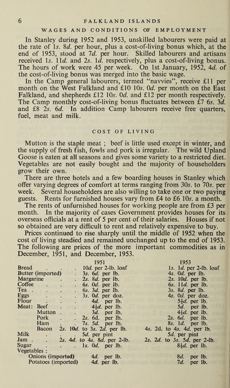 WAGES AND CONDITIONS OF EMPLOYMENT In Stanley during 1952 and 1953, unskilled labourers were paid at the rate of 1 s. 8d. per hour, plus a cost-of-living bonus which, at the end of 1953, stood at Id. per hour. Skilled labourers and artisans received \s. 11 d. and 2s. Id. respectively, plus a cost-of-living bonus. The hours of work were 45 per week. On 1st January, 1952, 4d. of the cost-of-living bonus was merged into the basic wage. In the Camp general labourers, termed “navvies”, receive £11 per month on the West Falkland and £10 10s. 0d. per month on the East Falkland, and shepherds £12 10s. 0d. and £12 per month respectively. The Camp monthly cost-of-living bonus fluctuates between £7 6s. 3d. and £8 2s. 6d. In addition Camp labourers receive free quarters, fuel, meat and milk. COST OF LIVING Mutton is the staple meat ; beef is little used except in winter, and the supply of fresh fish, fowls and pork is irregular. The wild Upland Goose is eaten at all seasons and gives some variety to a restricted diet. Vegetables are not easily bought and the majority of householders grow their own. There are three hotels and a few boarding houses in Stanley which offer varying degrees of comfort at terms ranging from 30s. to 70s. per week. Several householders are also willing to take one or two paying guests. Rents for furnished houses vary from £4 to £6 10s. a month. The rents of unfurnished houses for working people are from £3 per month. In the majority of cases Government provides houses for its overseas officials at a rent of 5 per cent of their salaries. Houses if not so obtained are very difficult to rent and relatively expensive to buy. Prices continued to rise sharply until the middle of 1952 when the cost of living steadied and remained unchanged up to the end of 1953. The following are prices of the more important commodities as in December, 1951, and December, 1953. 1951 1953 Bread 10d. per 2-lb. loaf I5. Id. per 2-lb. Butter (imported) 35. 6d. per lb. 45. 0d. per lb. Margarine . 2s. 8d. per lb. 2s. 10d. per lb. Coffee . 65. 0d. per lb. 6s. 11 d. per lb. Tea . . 65. 3d. per lb. 3s. 8d. per lb. Eggs . 35. 0d. per doz. As. 0d. per doz. Flour Ad. per lb. 5?d. per lb. Meat: Beef A\d. per lb. 5d. per lb. Mutton . 3d. per lb. A\d. per lb. Pork . 2s. 6d. per lb. 2s. 6d. per lb. Ham . 75. 5d. per lb. 8 5. 1 d. per lb. Bacon 25. 10d. Milk Jam . . Is. Ad. Sugar Vegetables : Onions (imported) Potatoes (imported) 5d. per pint to As. 8d. per 45. 2d. __per 2-lb. 15. 0d. per lb. Ad. per lb. Ad. per lb. 5d. per pint 2y. 2d. to 35. 5d. per 2-lb. 8\d. per lb. lb. 8 d. Id. per lb. per lb.