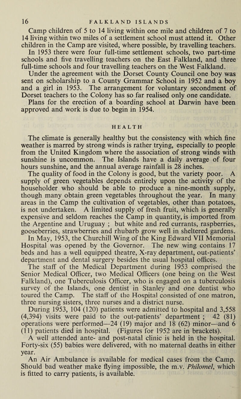 Camp children of 5 to 14 living within one mile and children of 7 to 14 living within two miles of a settlement school must attend it. Other children in the Camp are visited, where possible, by travelling teachers. In 1953 there were four full-time settlement schools, two part-time schools and five travelling teachers on the East Falkland, and three full-time schools and four travelling teachers on the West Falkland. Under the agreement with the Dorset County Council one boy was sent on scholarship to a County Grammar School in 1952 and a boy and a girl in 1953. The arrangement for voluntary secondment of Dorset teachers to the Colony has so far realised only one candidate. Plans for the erection of a boarding school at Darwin have been approved and work is due to begin in 1954. HEALTH The climate is generally healthy but the consistency with which fine weather is marred by strong winds is rather trying, especially to people from the United Kingdom where the association of strong winds with sunshine is uncommon. The Islands have a daily average of four hours sunshine, and the annual average rainfall is 28 inches. The quality of food in the Colony is good, but the variety poor. A supply of green vegetables depends entirely upon the activity of the householder who should be able to produce a nine-month supply, though many obtain green vegetables throughout the year. In many areas in the Camp the cultivation of vegetables, other than potatoes, is not undertaken. A limited supply of fresh fruit, which is generally expensive and seldom reaches the Camp in quantity, is imported from the Argentine and Uruguay ; but white and red currants, raspberries, gooseberries, strawberries and rhubarb grow well in sheltered gardens. In May, 1953, the Churchill Wing of the King Edward VII Memorial Hospital was opened by the Governor. The new wing contains 17 beds and has a well equipped theatre, X-ray department, out-patients’ department and dental surgery besides the usual hospital offices. The staff of the Medical Department during 1953 comprised the Senior Medical Officer, two Medical Officers (one being on the West Falkland), one Tuberculosis Officer, who is engaged on a tuberculosis survey of the Islands, one dentist in Stanley and one dentist who toured the Camp. The staff' of the Hospital consisted of one matron, three nursing sisters, three nurses and a district nurse. During 1953, 104 (120) patients were admitted to hospital and 3,558 (4,394) visits were paid to the out-patients’ department ; 42 (81) operations were performed—24 (19) major and 18 (62) minor—and 6 (11) patients died in hospital. (Figures for 1952 are in brackets). A well attended ante- and post-natal clinic is held in the hospital. Forty-six (55) babies were delivered, with no maternal deaths in either year. An Air Ambulance is available for medical cases from the Camp. Should bad weather make flying impossible, the m.v. Philomel, which is fitted to carry patients, is available.