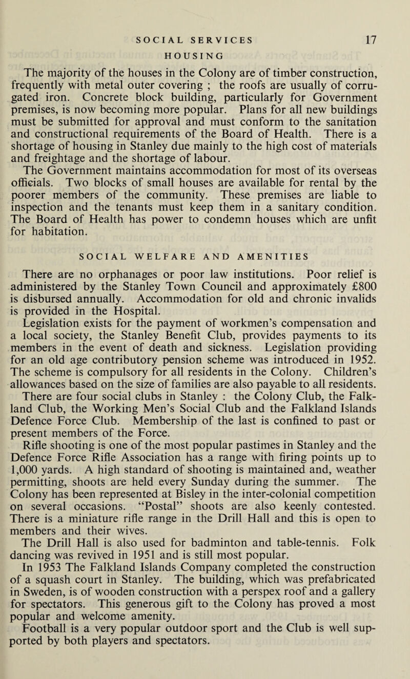 SOCIAL SERVICES HOUSING 17 The majority of the houses in the Colony are of timber construction, frequently with metal outer covering ; the roofs are usually of corru¬ gated iron. Concrete block building, particularly for Government premises, is now becoming more popular. Plans for all new buildings must be submitted for approval and must conform to the sanitation and constructional requirements of the Board of Health. There is a shortage of housing in Stanley due mainly to the high cost of materials and freightage and the shortage of labour. The Government maintains accommodation for most of its overseas officials. Two blocks of small houses are available for rental by the poorer members of the community. These premises are liable to inspection and the tenants must keep them in a sanitary condition. The Board of Health has power to condemn houses which are unfit for habitation. SOCIAL WELFARE AND AMENITIES There are no orphanages or poor law institutions. Poor relief is administered by the Stanley Town Council and approximately £800 is disbursed annually. Accommodation for old and chronic invalids is provided in the Hospital. Legislation exists for the payment of workmen’s compensation and a local society, the Stanley Benefit Club, provides payments to its members in the event of death and sickness. Legislation providing for an old age contributory pension scheme was introduced in 1952. The scheme is compulsory for all residents in the Colony. Children’s allowances based on the size of families are also payable to all residents. There are four social clubs in Stanley : the Colony Club, the Falk¬ land Club, the Working Men’s Social Club and the Falkland Islands Defence Force Club. Membership of the last is confined to past or present members of the Force. Rifle shooting is one of the most popular pastimes in Stanley and the Defence Force Rifle Association has a range with firing points up to 1,000 yards. A high standard of shooting is maintained and, weather permitting, shoots are held every Sunday during the summer. The Colony has been represented at Bisley in the inter-colonial competition on several occasions. “Postal” shoots are also keenly contested. There is a miniature rifle range in the Drill Hall and this is open to members and their wives. The Drill Hall is also used for badminton and table-tennis. Folk dancing was revived in 1951 and is still most popular. In 1953 The Falkland Islands Company completed the construction of a squash court in Stanley. The building, which was prefabricated in Sweden, is of wooden construction with a perspex roof and a gallery for spectators. This generous gift to the Colony has proved a most popular and welcome amenity. Football is a very popular outdoor sport and the Club is well sup¬ ported by both players and spectators.