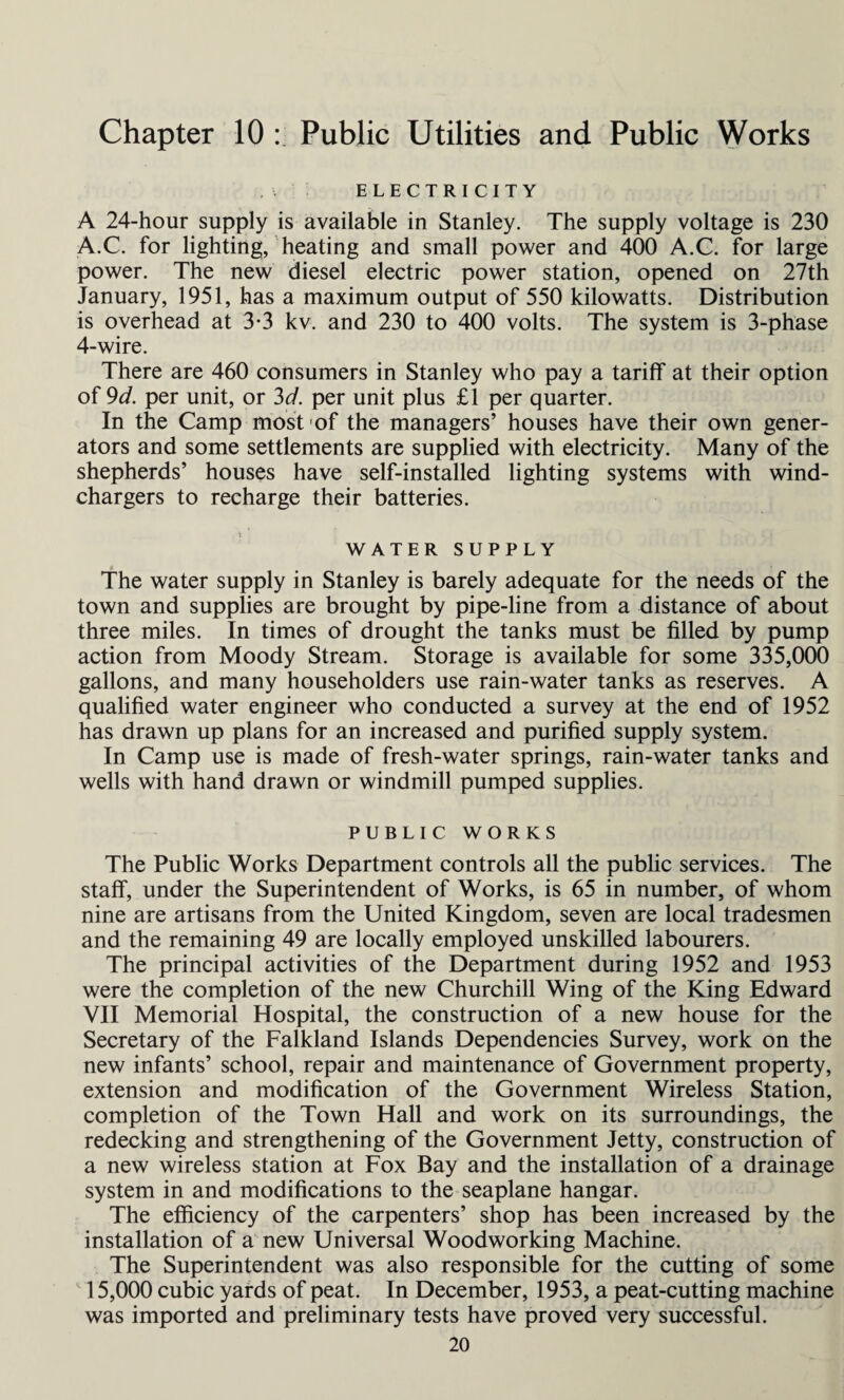 ELECTRICITY A 24-hour supply is available in Stanley. The supply voltage is 230 A.C. for lighting, heating and small power and 400 A.C. for large power. The new diesel electric power station, opened on 27th January, 1951, has a maximum output of 550 kilowatts. Distribution is overhead at 3-3 kv. and 230 to 400 volts. The system is 3-phase 4-wire. There are 460 consumers in Stanley who pay a tariff at their option of 9d. per unit, or 3d. per unit plus £1 per quarter. In the Camp most of the managers’ houses have their own gener¬ ators and some settlements are supplied with electricity. Many of the shepherds’ houses have self-installed lighting systems with wind- chargers to recharge their batteries. WATER SUPPLY The water supply in Stanley is barely adequate for the needs of the town and supplies are brought by pipe-line from a distance of about three miles. In times of drought the tanks must be filled by pump action from Moody Stream. Storage is available for some 335,000 gallons, and many householders use rain-water tanks as reserves. A qualified water engineer who conducted a survey at the end of 1952 has drawn up plans for an increased and purified supply system. In Camp use is made of fresh-water springs, rain-water tanks and wells with hand drawn or windmill pumped supplies. PUBLIC WORKS The Public Works Department controls all the public services. The staff, under the Superintendent of Works, is 65 in number, of whom nine are artisans from the United Kingdom, seven are local tradesmen and the remaining 49 are locally employed unskilled labourers. The principal activities of the Department during 1952 and 1953 were the completion of the new Churchill Wing of the King Edward VII Memorial Hospital, the construction of a new house for the Secretary of the Falkland Islands Dependencies Survey, work on the new infants’ school, repair and maintenance of Government property, extension and modification of the Government Wireless Station, completion of the Town Hall and work on its surroundings, the redecking and strengthening of the Government Jetty, construction of a new wireless station at Fox Bay and the installation of a drainage system in and modifications to the seaplane hangar. The efficiency of the carpenters’ shop has been increased by the installation of a new Universal Woodworking Machine. The Superintendent was also responsible for the cutting of some 15,000 cubic yards of peat. In December, 1953, a peat-cutting machine was imported and preliminary tests have proved very successful.