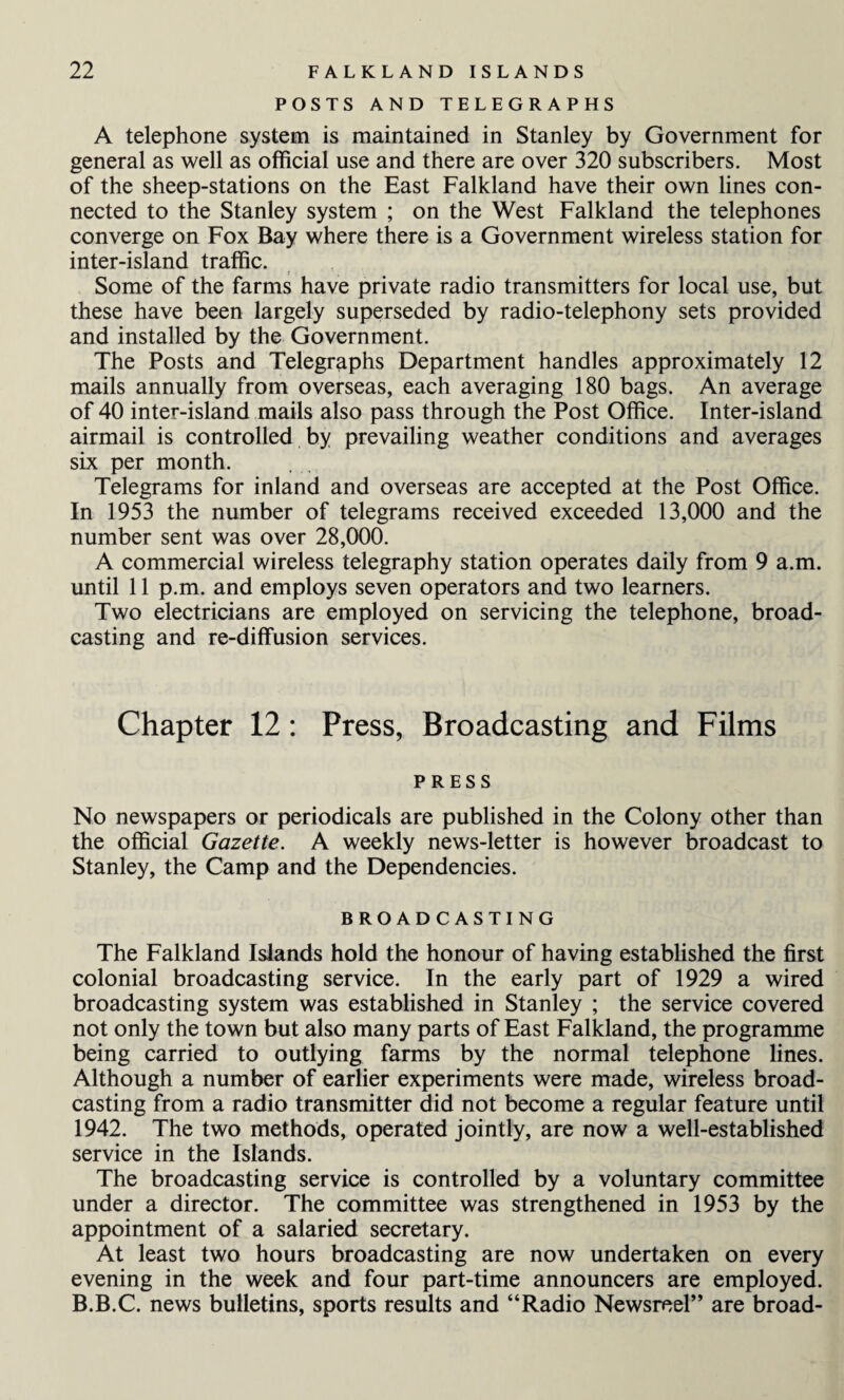 POSTS AND TELEGRAPHS A telephone system is maintained in Stanley by Government for general as well as official use and there are over 320 subscribers. Most of the sheep-stations on the East Falkland have their own lines con¬ nected to the Stanley system ; on the West Falkland the telephones converge on Fox Bay where there is a Government wireless station for inter-island traffic. Some of the farms have private radio transmitters for local use, but these have been largely superseded by radio-telephony sets provided and installed by the Government. The Posts and Telegraphs Department handles approximately 12 mails annually from overseas, each averaging 180 bags. An average of 40 inter-island mails also pass through the Post Office. Inter-island airmail is controlled by prevailing weather conditions and averages six per month. Telegrams for inland and overseas are accepted at the Post Office. In 1953 the number of telegrams received exceeded 13,000 and the number sent was over 28,000. A commercial wireless telegraphy station operates daily from 9 a.m. until 11 p.m. and employs seven operators and two learners. Two electricians are employed on servicing the telephone, broad¬ casting and re-diffusion services. Chapter 12: Press, Broadcasting and Films PRESS No newspapers or periodicals are published in the Colony other than the official Gazette. A weekly news-letter is however broadcast to Stanley, the Camp and the Dependencies. BROADCASTING The Falkland Islands hold the honour of having established the first colonial broadcasting service. In the early part of 1929 a wired broadcasting system was established in Stanley ; the service covered not only the town but also many parts of East Falkland, the programme being carried to outlying farms by the normal telephone lines. Although a number of earlier experiments were made, wireless broad¬ casting from a radio transmitter did not become a regular feature until 1942. The two methods, operated jointly, are now a well-established service in the Islands. The broadcasting service is controlled by a voluntary committee under a director. The committee was strengthened in 1953 by the appointment of a salaried secretary. At least two hours broadcasting are now undertaken on every evening in the week and four part-time announcers are employed. B.B.C. news bulletins, sports results and “Radio Newsreel” are broad-