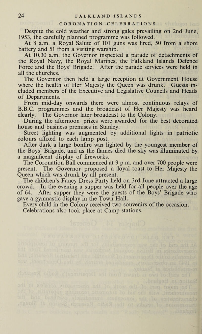 CORONATION CELEBRATIONS Despite the cold weather and strong gales prevailing on 2nd June, 1953, the carefully planned programme was followed. At 8 a.m. a Royal Salute of 101 guns was fired, 50 from a shore battery and 51 from a visiting warship. At 10.30 a.m. the Governor inspected a parade of detachments of the Royal Navy, the Royal Marines, the Falkland Islands Defence Force and the Boys’ Brigade. After the parade services were held in all the churches. The Governor then held a large reception at Government House where the health of Her Majesty the Queen was drunk. Guests in¬ cluded members of the Executive and Legislative Councils and Heads of Departments. From mid-day onwards there were almost continuous relays of B.B.C. programmes and the broadcast of Her Majesty was heard clearly. The Governor later broadcast to the Colony. During the afternoon prizes were awarded for the best decorated house and business premises in Stanley. Street lighting was augmented by additional lights in patriotic colours affixed to each lamp post. After dark a large bonfire was lighted by the youngest member of the Boys’ Brigade, and as the flames died the sky was illuminated by a magnificent display of fireworks. The Coronation Ball commenced at 9 p.m. and over 700 people were present. The Governor proposed a loyal toast to Her Majesty the Queen which was drunk by all present. The children’s Fancy Dress Party held on 3rd June attracted a large crowd. In the evening a supper was held for all people over the age of 64. After supper they were the guests of the Boys’ Brigade who gave a gymnastic display in the Town Hall. Every child in the Colony received two souvenirs of the occasion. Celebrations also took place at Camp stations.