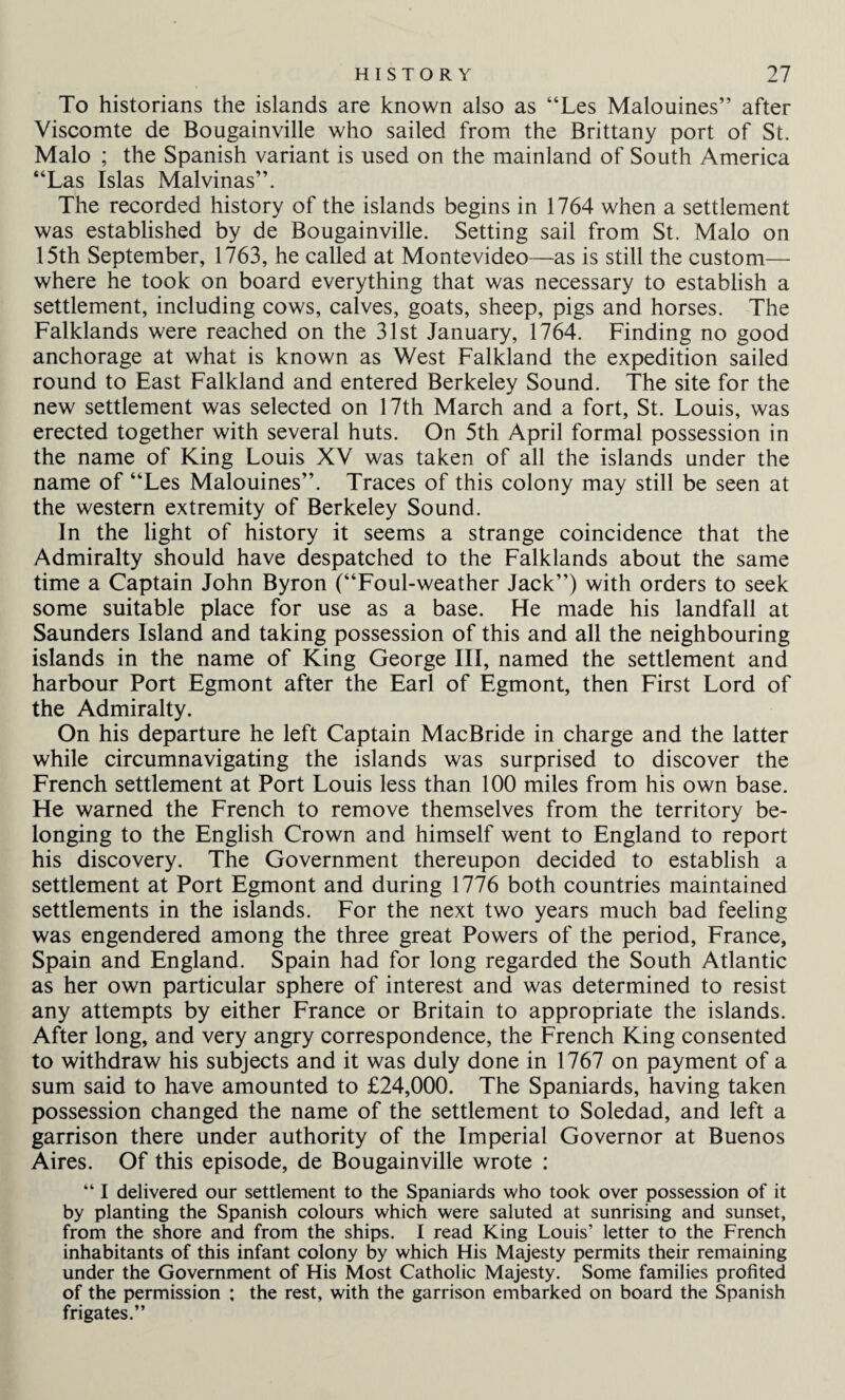 To historians the islands are known also as “Les Malouines” after Viscomte de Bougainville who sailed from the Brittany port of St. Malo ; the Spanish variant is used on the mainland of South America “Las Islas Malvinas”. The recorded history of the islands begins in 1764 when a settlement was established by de Bougainville. Setting sail from St. Malo on 15th September, 1763, he called at Montevideo—as is still the custom— where he took on board everything that was necessary to establish a settlement, including cows, calves, goats, sheep, pigs and horses. The Falklands were reached on the 31st January, 1764. Finding no good anchorage at what is known as West Falkland the expedition sailed round to East Falkland and entered Berkeley Sound. The site for the new settlement was selected on 17th March and a fort, St. Louis, was erected together with several huts. On 5th April formal possession in the name of King Louis XY was taken of all the islands under the name of “Les Malouines”. Traces of this colony may still be seen at the western extremity of Berkeley Sound. In the light of history it seems a strange coincidence that the Admiralty should have despatched to the Falklands about the same time a Captain John Byron (“Foul-weather Jack”) with orders to seek some suitable place for use as a base. He made his landfall at Saunders Island and taking possession of this and all the neighbouring islands in the name of King George III, named the settlement and harbour Port Egmont after the Earl of Egmont, then First Lord of the Admiralty. On his departure he left Captain MacBride in charge and the latter while circumnavigating the islands was surprised to discover the French settlement at Port Louis less than 100 miles from his own base. He warned the French to remove themselves from the territory be¬ longing to the English Crown and himself went to England to report his discovery. The Government thereupon decided to establish a settlement at Port Egmont and during 1776 both countries maintained settlements in the islands. For the next two years much bad feeling was engendered among the three great Powers of the period, France, Spain and England. Spain had for long regarded the South Atlantic as her own particular sphere of interest and was determined to resist any attempts by either France or Britain to appropriate the islands. After long, and very angry correspondence, the French King consented to withdraw his subjects and it was duly done in 1767 on payment of a sum said to have amounted to £24,000. The Spaniards, having taken possession changed the name of the settlement to Soledad, and left a garrison there under authority of the Imperial Governor at Buenos Aires. Of this episode, de Bougainville wrote : “ I delivered our settlement to the Spaniards who took over possession of it by planting the Spanish colours which were saluted at sunrising and sunset, from the shore and from the ships. I read King Louis’ letter to the French inhabitants of this infant colony by which His Majesty permits their remaining under the Government of His Most Catholic Majesty. Some families profited of the permission : the rest, with the garrison embarked on board the Spanish frigates.”