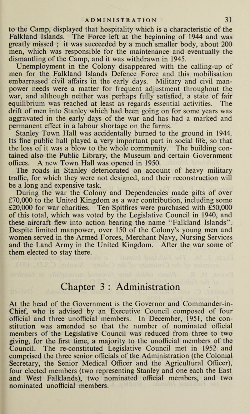 to the Camp, displayed that hospitality which is a characteristic of the Falkland Islands. The Force left at the beginning of 1944 and was greatly missed ; it was succeeded by a much smaller body, about 200 men, which was responsible for the maintenance and eventually the dismantling of the Camp, and it was withdrawn in 1945. Unemployment in the Colony disappeared with the calling-up of men for the Falkland Islands Defence Force and this mobilisation embarrassed civil affairs in the early days. Military and civil man¬ power needs were a matter for frequent adjustment throughout the war, and although neither was perhaps fully satisfied, a state of fair equilibrium was reached at least as regards essential activities. The drift of men into Stanley which had been going on for some years was aggravated in the early days of the war and has had a marked and permanent effect in a labour shortage on the farms. Stanley Town Hall was accidentally burned to the ground in 1944. Its fine public hall played a very important part in social life, so that the loss of it was a blow to the whole community. The building con¬ tained also the Public Library, the Museum and certain Government offices. A new Town Hall was opened in 1950. The roads in Stanley deteriorated on account of heavy military traffic, for which they were not designed, and their reconstruction will be a long and expensive task. During the war the Colony and Dependencies made gifts of over £70,000 to the United Kingdom as a war contribution, including some £20,000 for war charities. Ten Spitfires were purchased with £50,000 of this total, which was voted by the Legislative Council in 1940, and these aircraft flew into action bearing the name “Falkland Islands”. Despite limited manpower, over 150 of the Colony’s young men and women served in the Armed Forces, Merchant Navy, Nursing Services and the Land Army in the United Kingdom. After the war some of them elected to stay there. Chapter 3 : Administration At the head of the Government is the Governor and Commander-in- Chief, who is advised by an Executive Council composed of four official and three unofficial members. In December, 1951, the con¬ stitution was amended so that the number of nominated official members of the Legislative Council was reduced from three to two giving, for the first time, a majority to the unofficial members of the Council. The re-constituted Legislative Council met in 1952 and comprised the three senior officials of the Administration (the Colonial Secretary, the Senior Medical Officer and the Agricultural Officer), four elected members (two representing Stanley and one each the East and West Falklands), two nominated official members, and two nominated unofficial members.