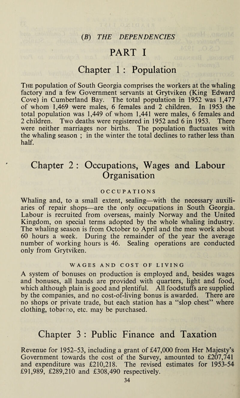 (B) THE DEPENDENCIES PART I Chapter 1 : Population The population of South Georgia comprises the workers at the whaling factory and a few Government servants at Grytviken (King Edward Cove) in Cumberland Bay. The total population in 1952 was 1,477 of whom 1,469 were males, 6 females and 2 children. In 1953 the total population was 1,449 of whom 1,441 were males, 6 females and 2 children. Two deaths were registered in 1952 and 6 in 1953. There were neither marriages nor births. The population fluctuates with the whaling season ; in the winter the total declines to rather less than half. Chapter 2 : Occupations, Wages and Labour Organisation OCCUPATIONS Whaling and, to a small extent, sealing—with the necessary auxili¬ aries of repair shops—are the only occupations in South Georgia. Labour is recruited from overseas, mainly Norway and the United Kingdom, on special terms adopted by the whole whaling industry'. The whaling season is from October to April and the men work about 60 hours a week. During the remainder of the year the average number of working hours is 46. Sealing operations are conducted only from Grytviken. WAGES AND COST OF LIVING A system of bonuses on production is employed and, besides wages and bonuses, all hands are provided with quarters, light and food, which although plain is good and plentiful. All foodstuffs are supplied by the companies, and no cost-of-living bonus is awarded. There are no shops or private trade, but each station has a “slop chest” where clothing, tobacrio, etc. may be purchased. Chapter 3 : Public Finance and Taxation Revenue for 1952-53, including a grant of £47,000 from Her Majesty’s Government towards the cost of the Survey, amounted to £207,741 and expenditure was £210,218. The revised estimates for 1953-54 £91,989, £289,210 and £308,490 respectively.