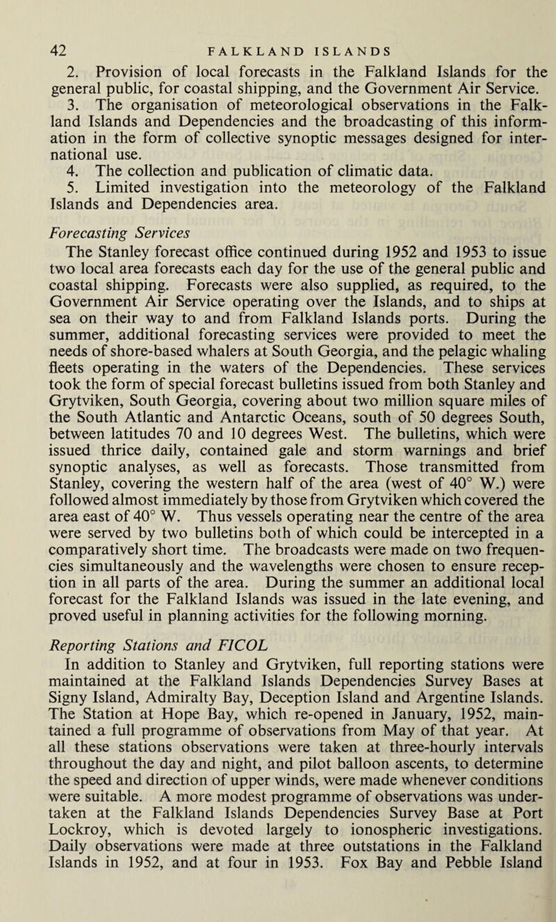 2. Provision of local forecasts in the Falkland Islands for the general public, for coastal shipping, and the Government Air Service. 3. The organisation of meteorological observations in the Falk¬ land Islands and Dependencies and the broadcasting of this inform¬ ation in the form of collective synoptic messages designed for inter¬ national use. 4. The collection and publication of climatic data. 5. Limited investigation into the meteorology of the Falkland Islands and Dependencies area. Forecasting Services The Stanley forecast office continued during 1952 and 1953 to issue two local area forecasts each day for the use of the general public and coastal shipping. Forecasts were also supplied, as required, to the Government Air Service operating over the Islands, and to ships at sea on their way to and from Falkland Islands ports. During the summer, additional forecasting services were provided to meet the needs of shore-based whalers at South Georgia, and the pelagic whaling fleets operating in the waters of the Dependencies. These services took the form of special forecast bulletins issued from both Stanley and Grytviken, South Georgia, covering about two million square miles of the South Atlantic and Antarctic Oceans, south of 50 degrees South, between latitudes 70 and 10 degrees West. The bulletins, which were issued thrice daily, contained gale and storm warnings and brief synoptic analyses, as well as forecasts. Those transmitted from Stanley, covering the western half of the area (west of 40° W.) were followed almost immediately by those from Grytviken which covered the area east of 40° W. Thus vessels operating near the centre of the area were served by two bulletins both of which could be intercepted in a comparatively short time. The broadcasts were made on two frequen¬ cies simultaneously and the wavelengths were chosen to ensure recep¬ tion in all parts of the area. During the summer an additional local forecast for the Falkland Islands was issued in the late evening, and proved useful in planning activities for the following morning. Reporting Stations and F1COL In addition to Stanley and Grytviken, full reporting stations were maintained at the Falkland Islands Dependencies Survey Bases at Signy Island, Admiralty Bay, Deception Island and Argentine Islands. The Station at Hope Bay, which re-opened in January, 1952, main¬ tained a full programme of observations from May of that year. At all these stations observations were taken at three-hourly intervals throughout the day and night, and pilot balloon ascents, to determine the speed and direction of upper winds, were made whenever conditions were suitable. A more modest programme of observations was under¬ taken at the Falkland Islands Dependencies Survey Base at Port Lockroy, which is devoted largely to ionospheric investigations. Daily observations were made at three outstations in the Falkland Islands in 1952, and at four in 1953. Fox Bay and Pebble Island