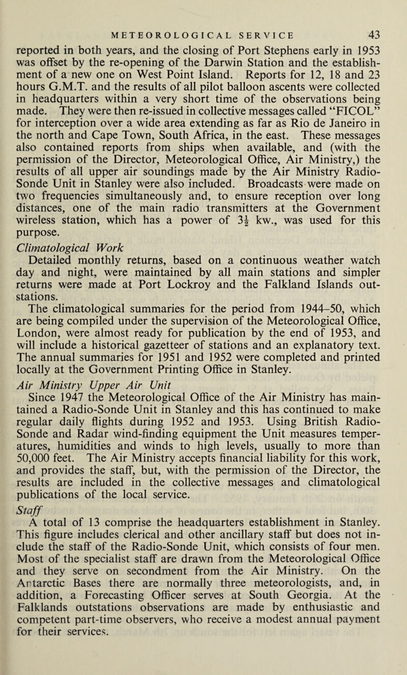 reported in both years, and the closing of Port Stephens early in 1953 was offset by the re-opening of the Darwin Station and the establish¬ ment of a new one on West Point Island. Reports for 12, 18 and 23 hours G.M.T. and the results of all pilot balloon ascents were collected in headquarters within a very short time of the observations being made. They were then re-issued in collective messages called “FICOL” for interception over a wide area extending as far as Rio de Janeiro in the north and Cape Town, South Africa, in the east. These messages also contained reports from ships when available, and (with the permission of the Director, Meteorological Office, Air Ministry,) the results of all upper air soundings made by the Air Ministry Radio- Sonde Unit in Stanley were also included. Broadcasts were made on two frequencies simultaneously and, to ensure reception over long distances, one of the main radio transmitters at the Government wireless station, which has a power of 3f kw., was used for this purpose. Climatological Work Detailed monthly returns, based on a continuous weather watch day and night, were maintained by all main stations and simpler returns were made at Port Lockroy and the Falkland Islands out- stations. The climatological summaries for the period from 1944-50, which are being compiled under the supervision of the Meteorological Office, London, were almost ready for publication by the end of 1953, and will include a historical gazetteer of stations and an explanatory text. The annual summaries for 1951 and 1952 were completed and printed locally at the Government Printing Office in Stanley. Air Ministry Upper Air Unit Since 1947 the Meteorological Office of the Air Ministry has main¬ tained a Radio-Sonde Unit in Stanley and this has continued to make regular daily flights during 1952 and 1953. Using British Radio- Sonde and Radar wind-finding equipment the Unit measures temper¬ atures, humidities and winds to high levels, usually to more than 50,000 feet. The Air Ministry accepts financial liability for this work, and provides the staff, but, with the permission of the Director, the results are included in the collective messages and climatological publications of the local service. Staff A total of 13 comprise the headquarters establishment in Stanley. This figure includes clerical and other ancillary staff but does not in¬ clude the staff of the Radio-Sonde Unit, which consists of four men. Most of the specialist staff are drawn from the Meteorological Office and they serve on secondment from the Air Ministry. On the Antarctic Bases there are normally three meteorologists, and, in addition, a Forecasting Officer serves at South Georgia. At the Falklands outstations observations are made by enthusiastic and competent part-time observers, who receive a modest annual payment for their services.