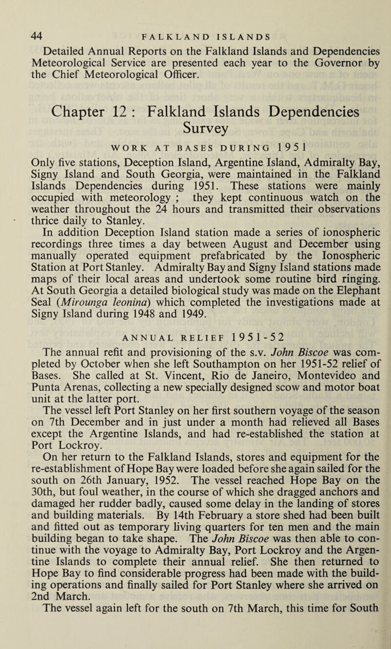 Detailed Annual Reports on the Falkland Islands and Dependencies Meteorological Service are presented each year to the Governor by the Chief Meteorological Officer. Chapter 12 : Falkland Islands Dependencies Survey WORK AT BASES DURING 1951 Only five stations, Deception Island, Argentine Island, Admiralty Bay, Signy Island and South Georgia, were maintained in the Falkland Islands Dependencies during 1951. These stations were mainly occupied with meteorology ; they kept continuous watch on the weather throughout the 24 hours and transmitted their observations thrice daily to Stanley. In addition Deception Island station made a series of ionospheric recordings three times a day between August and December using manually operated equipment prefabricated by the Ionospheric Station at Port Stanley. Admiralty Bay and Signy Island stations made maps of their local areas and undertook some routine bird ringing. At South Georgia a detailed biological study was made on the Elephant Seal (Mirounga leonina) which completed the investigations made at Signy Island during 1948 and 1949. ANNUAL RELIEF 1951-52 The annual refit and provisioning of the s.v. John Biscoe was com¬ pleted by October when she left Southampton on her 1951-52 relief of Bases. She called at St. Vincent, Rio de Janeiro, Montevideo and Punta Arenas, collecting a new specially designed scow and motor boat unit at the latter port. The vessel left Port Stanley on her first southern voyage of the season on 7th December and in just under a month had relieved all Bases except the Argentine Islands, and had re-established the station at Port Lockroy. On her return to the Falkland Islands, stores and equipment for the re-establishment of Hope Bay were loaded before she again sailed for the south on 26th January, 1952. The vessel reached Hope Bay on the 30th, but foul weather, in the course of which she dragged anchors and damaged her rudder badly, caused some delay in the landing of stores and building materials. By 14th February a store shed had been built and fitted out as temporary living quarters for ten men and the main building began to take shape. The John Biscoe was then able to con¬ tinue with the voyage to Admiralty Bay, Port Lockroy and the Argen¬ tine Islands to complete their annual relief. She then returned to Hope Bay to find considerable progress had been made with the build¬ ing operations and finally sailed for Port Stanley where she arrived on 2nd March. The vessel again left for the south on 7th March, this time for South