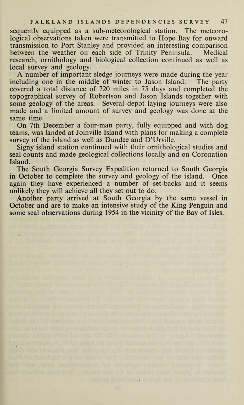sequently equipped as a sub-meteorological station. The meteoro¬ logical observations taken were transmitted to Hope Bay for onward transmission to Port Stanley and provided an interesting comparison between the weather on each side of Trinity Peninsula. Medical research, ornithology and biological collection continued as well as local survey and geology. A number of important sledge journeys were made during the year including one in the middle of winter to Jason Island. The party covered a total distance of 720 miles in 75 days and completed the topographical survey of Robertson and Jason Islands together with some geology of the areas. Several depot laying journeys were also made and a limited amount of survey and geology was done at the same time. On 7th December a four-man party, fully equipped and with dog teams, was landed at Joinville Island with plans for making a complete survey of the island as well as Dundee and D’Urville. Signy island station continued with their ornithological studies and seal counts and made geological collections locally and on Coronation Island. The South Georgia Survey Expedition returned to South Georgia in October to complete the survey and geology of the island. Once again they have experienced a number of set-backs and it seems unlikely they will achieve all they set out to do. Another party arrived at South Georgia by the same vessel in October and are to make an intensive study of the King Penguin and some seal observations during 1954 in the vicinity of the Bay of Isles.