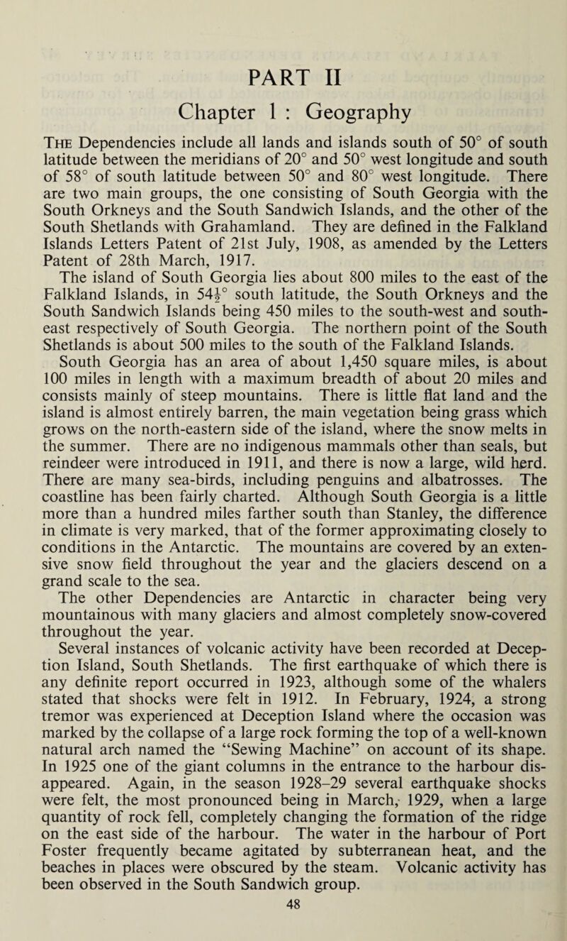 PART II Chapter 1 : Geography The Dependencies include all lands and islands south of 50° of south latitude between the meridians of 20° and 50° west longitude and south of 58° of south latitude between 50° and 80° west longitude. There are two main groups, the one consisting of South Georgia with the South Orkneys and the South Sandwich Islands, and the other of the South Shetlands with Grahamland. They are defined in the Falkland Islands Letters Patent of 21st July, 1908, as amended by the Letters Patent of 28th March, 1917. The island of South Georgia lies about 800 miles to the east of the Falkland Islands, in 54J° south latitude, the South Orkneys and the South Sandwich Islands being 450 miles to the south-west and south¬ east respectively of South Georgia. The northern point of the South Shetlands is about 500 miles to the south of the Falkland Islands. South Georgia has an area of about 1,450 square miles, is about 100 miles in length with a maximum breadth of about 20 miles and consists mainly of steep mountains. There is little flat land and the island is almost entirely barren, the main vegetation being grass which grows on the north-eastern side of the island, where the snow melts in the summer. There are no indigenous mammals other than seals, but reindeer were introduced in 1911, and there is now a large, wild herd. There are many sea-birds, including penguins and albatrosses. The coastline has been fairly charted. Although South Georgia is a little more than a hundred miles farther south than Stanley, the difference in climate is very marked, that of the former approximating closely to conditions in the Antarctic. The mountains are covered by an exten¬ sive snow field throughout the year and the glaciers descend on a grand scale to the sea. The other Dependencies are Antarctic in character being very mountainous with many glaciers and almost completely snow-covered throughout the year. Several instances of volcanic activity have been recorded at Decep¬ tion Island, South Shetlands. The first earthquake of which there is any definite report occurred in 1923, although some of the whalers stated that shocks were felt in 1912. In February, 1924, a strong tremor was experienced at Deception Island where the occasion was marked by the collapse of a large rock forming the top of a well-known natural arch named the “Sewing Machine” on account of its shape. In 1925 one of the giant columns in the entrance to the harbour dis¬ appeared. Again, in the season 1928-29 several earthquake shocks were felt, the most pronounced being in March,- 1929, when a large quantity of rock fell, completely changing the formation of the ridge on the east side of the harbour. The water in the harbour of Port Foster frequently became agitated by subterranean heat, and the beaches in places were obscured by the steam. Volcanic activity has been observed in the South Sandwich group.