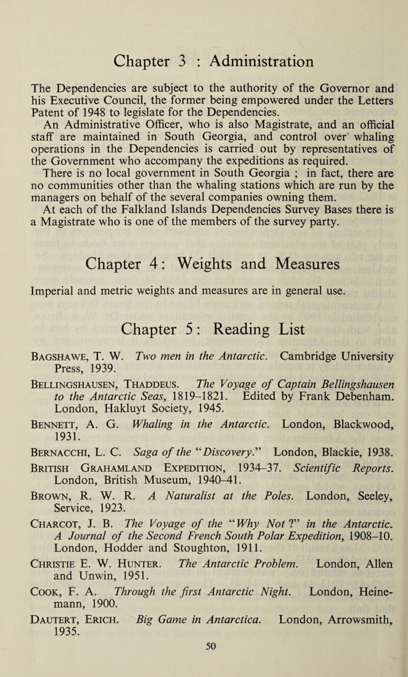 Chapter 3 : Administration The Dependencies are subject to the authority of the Governor and his Executive Council, the former being empowered under the Letters Patent of 1948 to legislate for the Dependencies. An Administrative Officer, who is also Magistrate, and an official staff are maintained in South Georgia, and control over whaling operations in the Dependencies is carried out by representatives of the Government who accompany the expeditions as required. There is no local government in South Georgia ; in fact, there are no communities other than the whaling stations which are run by the managers on behalf of the several companies owning them. At each of the Falkland Islands Dependencies Survey Bases there is a Magistrate who is one of the members of the survey party. Chapter 4: Weights and Measures Imperial and metric weights and measures are in general use. Chapter 5: Reading List Bagshawe, T. W. Two men in the Antarctic. Cambridge University Press, 1939. Bellingshausen, Thaddeus. The Voyage of Captain Bellingshausen to the Antarctic Seas, 1819-1821. Edited by Frank Debenham. London, Hakluyt Society, 1945. Bennett, A. G. Whaling in the Antarctic. London, Blackwood, 1931. Bernacchi, L. C. Saga of the “DiscoveryLondon, Blackie, 1938. British Grahamland Expedition, 1934-37. Scientific Reports. London, British Museum, 1940-41. Brown, R. W. R. A Naturalist at the Poles. London, Seeley, Service, 1923. Charcot, J. B. The Voyage of the “ Why Not ?” in the Antarctic. A Journal of the Second French South Polar Expedition, 1908-10. London, Hodder and Stoughton, 1911. Christie E. W. Hunter. The Antarctic Problem. London, Allen and Unwin, 1951. Cook, F. A. Through the first Antarctic Night. London, Heine- mann, 1900. Dautert, Erich. Big Game in Antarctica. London, Arrowsmith, 1935.