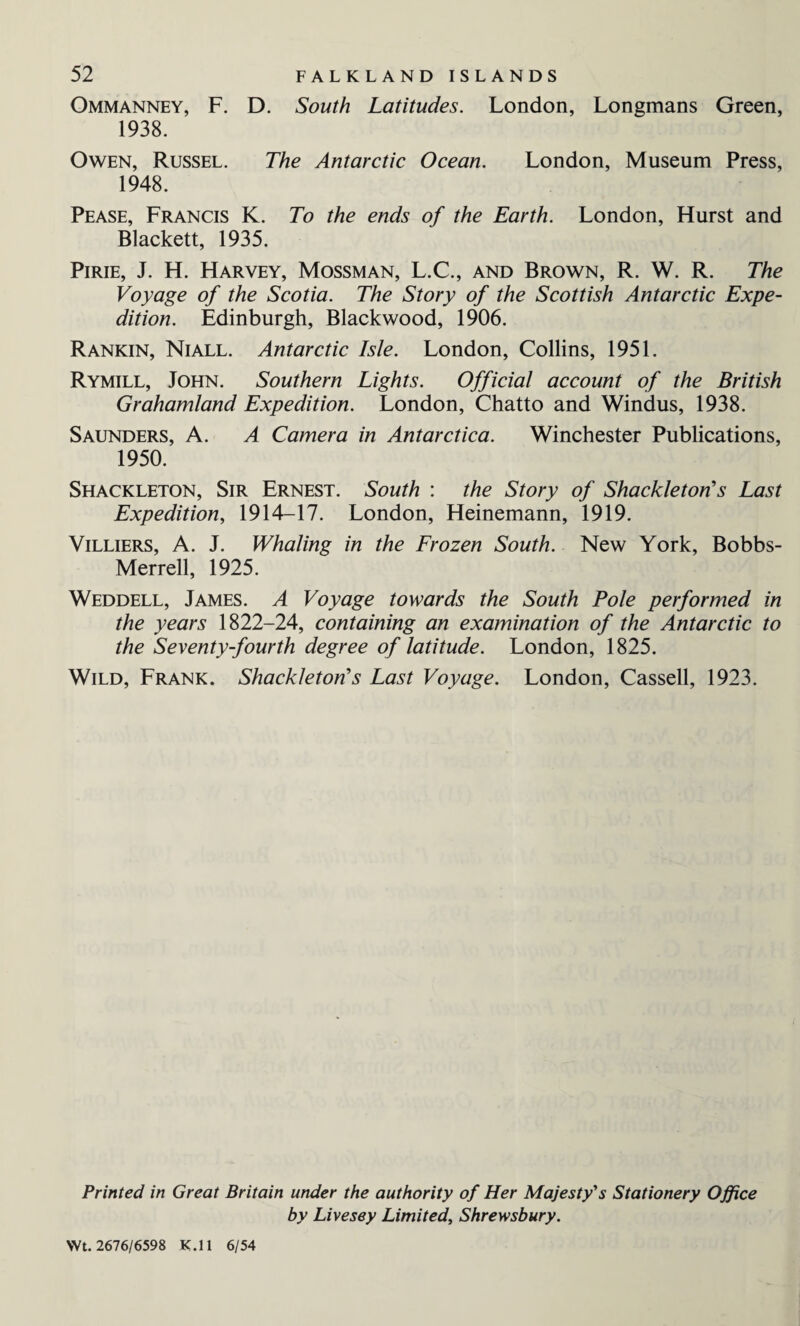 Ommanney, F. D. South Latitudes. London, Longmans Green, 1938. Owen, Russel. The Antarctic Ocean. London, Museum Press, 1948. Pease, Francis K. To the ends of the Earth. London, Hurst and Blackett, 1935. Pirie, J. H. Harvey, Mossman, L.C., and Brown, R. W. R. The Voyage of the Scotia. The Story of the Scottish Antarctic Expe¬ dition. Edinburgh, Blackwood, 1906. Rankin, Niall. Antarctic Isle. London, Collins, 1951. Rymill, John. Southern Lights. Official account of the British Grahamland Expedition. London, Chatto and Windus, 1938. Saunders, A. A Camera in Antarctica. Winchester Publications, 1950. Shackleton, Sir Ernest. South : the Story of Shackleton's Last Expedition, 1914-17. London, Heinemann, 1919. Villiers, A. J. Whaling in the Frozen South. New York, Bobbs- Merrell, 1925. Weddell, James. A Voyage towards the South Pole performed in the years 1822-24, containing an examination of the Antarctic to the Seventy-fourth degree of latitude. London, 1825. Wild, Frank. Shackleton's Last Voyage. London, Cassell, 1923. Printed in Great Britain under the authority of Her Majesty's Stationery Office by Livesey Limited, Shrewsbury. Wt. 2676/6598 K.ll 6/54