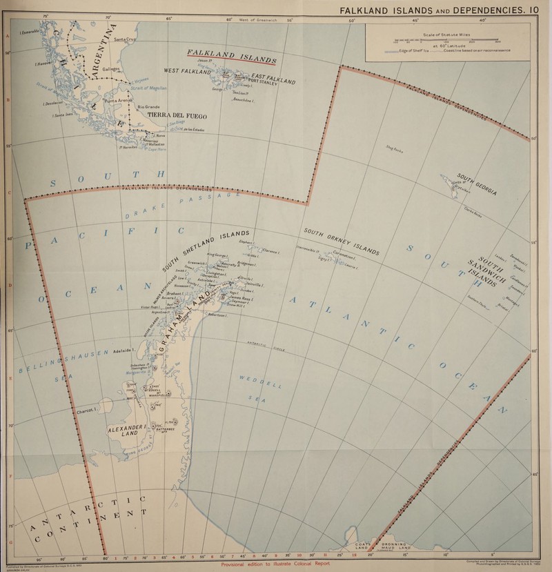 FALKLAND ISLANDS and DEPENDENCIES. 10 © 60° West of Greenwich 55 45° 40 & SantaCru? *.- -<*v|-^ V V-+> ^ ♦' + O ; & Gallegos <A*,„ *w ^ | ist£h. Scale of Statute Miles FALKLAND jSr , Ar Jason I? T--—^UlANf) 100 50 0 IOO 200 300 at 60° Latitude j|||illli,iiinili,i„i Edge of Shelf Ice - ^ - Coastline based onair reconnaissance \ 5 G*!8” / Strait of Magellan \ w ^ Rio Grande t TIERRA DEL FUEGO George I. STANLEY t L Marino , ‘v A/? Wollaston V Hermes <^CapeHorn H J ' de los fstados FALKLAND ISLANDS D E P EN DE N C iIsT + •+ + J A 7! '+Vh p K ISLANDS . £lephent, A V K,ng George /. • A'' JV CAT Victor Hugo I. Lockroy^tr Argentina/? j/Zf' / 'W /Wd, ' P- ^ ^ £ Debenham © Ston/n^on K^ 'uerite »5495f ■'Mdgell MT f'Aft: WAKEFIELD &\79!0' *v I l J A l E X A NDER ' oferi * l A ND :<°N.r C0F 50 'il©.. ll,7S0’a.<i ■’m\w BATTERBEE .. MTS 75° 70 5 55° 50° 45° 8 40 35° 10 30 11 25 12 20 15 10 Published by Directorate of Colonial Surveys D.C.S. 960 3.000/8/S2 SPC,R£ Compiled and Drawn by Directorate of Colonial Surveys Photolithographed and Printed by G.S.G.S. 1952