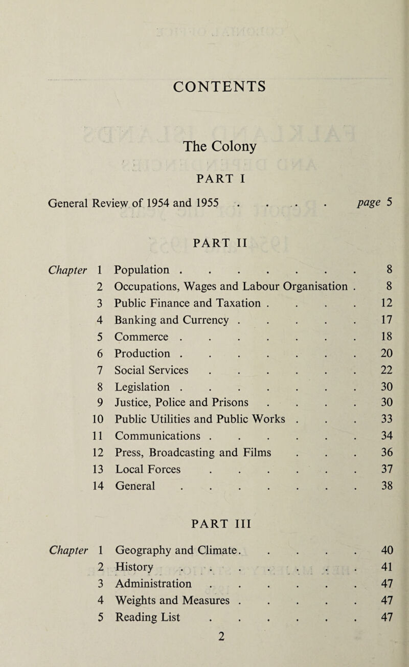 CONTENTS The Colony / 1 PART I General Review of 1954 and 1955 . ... . page 5 PART II Chapter 1 Population ....... 8 2 Occupations, Wages and Labour Organisation . 8 3 Public Finance and Taxation . . . . 12 4 Banking and Currency . . . . . 17 5 Commerce . . . . . . . 18 6 Production ....... 20 7 Social Services ...... 22 8 Legislation ....... 30 9 Justice, Police and Prisons .... 30 10 Public Utilities and Public Works . . . 33 11 Communications ...... 34 12 Press, Broadcasting and Films ... 36 13 Local Forces ...... 37 14 General ....... 38 PART III Chapter 1 Geography and Climate. .... 40 2 History ... . . . . 41 3 Administration ...... 47 4 Weights and Measures ..... 47 5 Reading List.47
