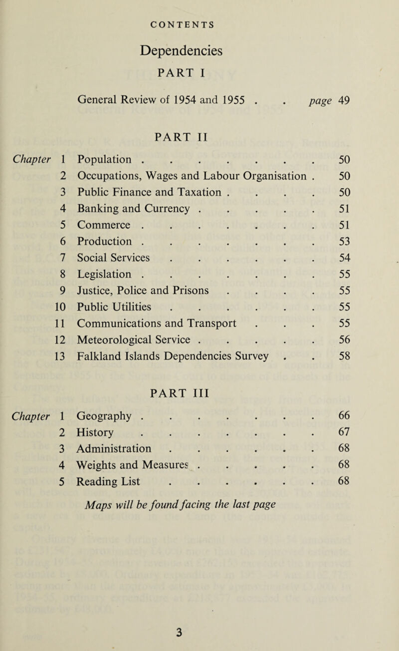 Dependencies PART I General Review of 1954 and 1955 . . page 49 PART II Chapter 1 Population ....... 50 2 Occupations, Wages and Labour Organisation . 50 3 Public Finance and Taxation .... 50 4 Banking and Currency ..... 51 5 Commerce ....... 51 6 Production ....... 53 7 Social Services ...... 54 8 Legislation ....... 55 9 Justice, Police and Prisons .... 55 10 Public Utilities ...... 55 11 Communications and Transport 55 12 Meteorological Service ..... 56 13 Falkland Islands Dependencies Survey 58 PART III Chapter 1 Geography ....... 66 2 History ....... 67 3 Administration ...... 68 4 Weights and Measures ..... 68 5 Reading List ...... 68 Maps will be found facing the last page