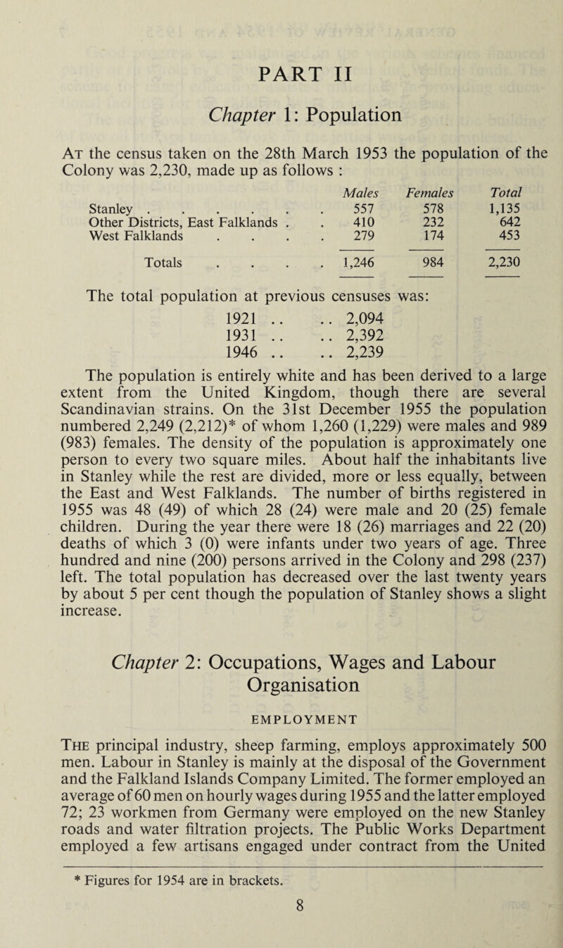 PART II Chapter 1: Population At the census taken on the 28th March 1953 the population of the Colony was 2,230, made up as follows : Males Females Total Stanley ..... 557 578 1,135 Other Districts, East Falklands . 410 232 642 West Falklands 279 174 453 Totals . 1,246 984 2,230 The total population at previous censuses was: 1921 .. .. 2,094 1931 .. .. 2,392 1946 .. .. 2,239 The population is entirely white and has been derived to a large extent from the United Kingdom, though there are several Scandinavian strains. On the 31st December 1955 the population numbered 2,249 (2,212)* of whom 1,260 (1,229) were males and 989 (983) females. The density of the population is approximately one person to every two square miles. About half the inhabitants live in Stanley while the rest are divided, more or less equally, between the East and West Falklands. The number of births registered in 1955 was 48 (49) of which 28 (24) were male and 20 (25) female children. During the year there were 18 (26) marriages and 22 (20) deaths of which 3 (0) were infants under two years of age. Three hundred and nine (200) persons arrived in the Colony and 298 (237) left. The total population has decreased over the last twenty years by about 5 per cent though the population of Stanley shows a slight increase. Chapter 2: Occupations, Wages and Labour Organisation EMPLOYMENT The principal industry, sheep farming, employs approximately 500 men. Labour in Stanley is mainly at the disposal of the Government and the Falkland Islands Company Limited. The former employed an average of 60 men on hourly wages during 1955 and the latter employed 72; 23 workmen from Germany were employed on the new Stanley roads and water filtration projects. The Public Works Department employed a few artisans engaged under contract from the United * Figures for 1954 are in brackets.