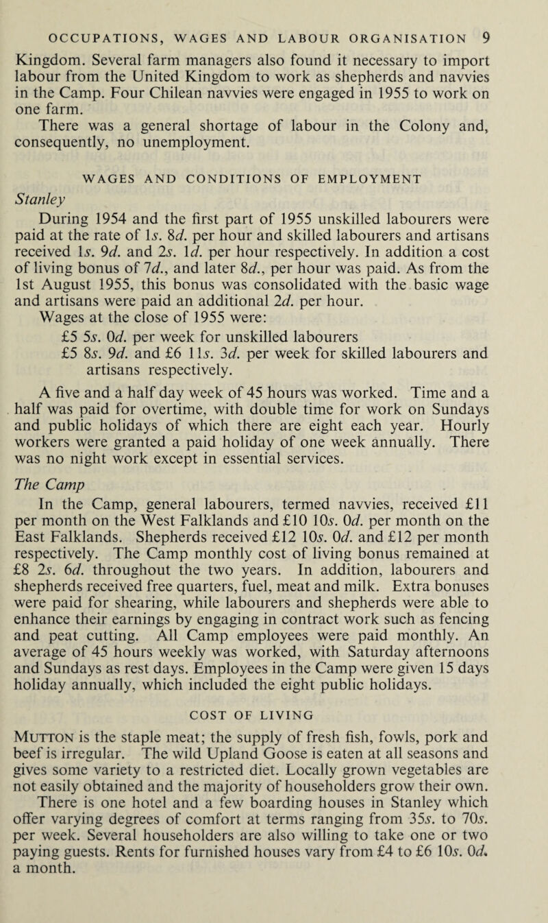 Kingdom. Several farm managers also found it necessary to import labour from the United Kingdom to work as shepherds and navvies in the Camp. Four Chilean navvies were engaged in 1955 to work on one farm. There was a general shortage of labour in the Colony and, consequently, no unemployment. WAGES AND CONDITIONS OF EMPLOYMENT Stanley During 1954 and the first part of 1955 unskilled labourers were paid at the rate of Is. 8d. per hour and skilled labourers and artisans received Is. 9d. and 2s. Id. per hour respectively. In addition a cost of living bonus of Id., and later 8d., per hour was paid. As from the 1st August 1955, this bonus was consolidated with the basic wage and artisans were paid an additional 2d. per hour. Wages at the close of 1955 were: £5 5s. 0d. per week for unskilled labourers £5 8s. 9d. and £6 1 Is. 3d. per week for skilled labourers and artisans respectively. A five and a half day week of 45 hours was worked. Time and a half was paid for overtime, with double time for work on Sundays and public holidays of which there are eight each year. Hourly workers were granted a paid holiday of one week annually. There was no night work except in essential services. The Camp In the Camp, general labourers, termed navvies, received £11 per month on the West Falklands and £10 10s. 0d. per month on the East Falklands. Shepherds received £12 10s. 0d. and £12 per month respectively. The Camp monthly cost of living bonus remained at £8 2s. 6d. throughout the two years. In addition, labourers and shepherds received free quarters, fuel, meat and milk. Extra bonuses were paid for shearing, while labourers and shepherds were able to enhance their earnings by engaging in contract work such as fencing and peat cutting. All Camp employees were paid monthly. An average of 45 hours weekly was worked, with Saturday afternoons and Sundays as rest days. Employees in the Camp were given 15 days holiday annually, which included the eight public holidays. COST OF LIVING Mutton is the staple meat; the supply of fresh fish, fowls, pork and beef is irregular. The wild Upland Goose is eaten at all seasons and gives some variety to a restricted diet. Locally grown vegetables are not easily obtained and the majority of householders grow their own. There is one hotel and a few boarding houses in Stanley which offer varying degrees of comfort at terms ranging from 35s. to 70s. per week. Several householders are also willing to take one or two paying guests. Rents for furnished houses vary from £4 to £6 10s. 0d. a month.