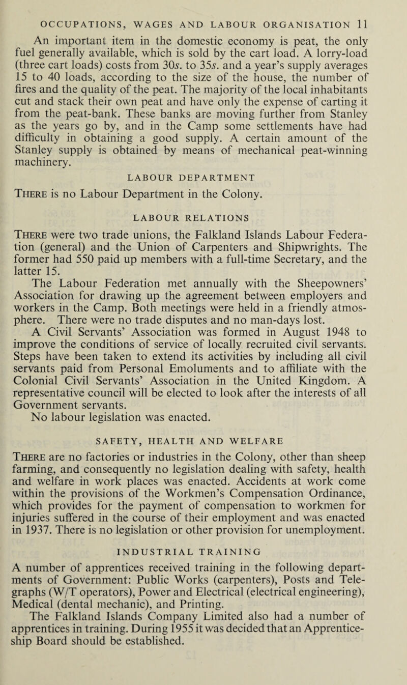 An important item in the domestic economy is peat, the only fuel generally available, which is sold by the cart load. A lorry-load (three cart loads) costs from 30s. to 35s. and a year’s supply averages 15 to 40 loads, according to the size of the house, the number of fires and the quality of the peat. The majority of the local inhabitants cut and stack their own peat and have only the expense of carting it from the peat-bank. These banks are moving further from Stanley as the years go by, and in the Camp some settlements have had difficulty in obtaining a good supply. A certain amount of the Stanley supply is obtained by means of mechanical peat-winning machinery. LABOUR DEPARTMENT There is no Labour Department in the Colony. LABOUR RELATIONS There were two trade unions, the Falkland Islands Labour Federa¬ tion (general) and the Union of Carpenters and Shipwrights. The former had 550 paid up members with a full-time Secretary, and the latter 15. The Labour Federation met annually with the Sheepowners’ Association for drawing up the agreement between employers and workers in the Camp. Both meetings were held in a friendly atmos¬ phere. There were no trade disputes and no man-days lost. A Civil Servants’ Association was formed in August 1948 to improve the conditions of service of locally recruited civil servants. Steps have been taken to extend its activities by including all civil servants paid from Personal Emoluments and to affiliate with the Colonial Civil Servants’ Association in the United Kingdom. A representative council will be elected to look after the interests of all Government servants. No labour legislation was enacted. SAFETY, HEALTH AND WELFARE There are no factories or industries in the Colony, other than sheep farming, and consequently no legislation dealing with safety, health and welfare in work places was enacted. Accidents at work come within the provisions of the Workmen’s Compensation Ordinance, which provides for the payment of compensation to workmen for injuries suffered in the course of their employment and was enacted in 1937. There is no legislation or other provision for unemployment. INDUSTRIAL TRAINING A number of apprentices received training in the following depart¬ ments of Government: Public Works (carpenters), Posts and Tele¬ graphs (W/T operators), Power and Electrical (electrical engineering), Medical (dental mechanic), and Printing. The Falkland Islands Company Limited also had a number of apprentices in training. During 1955 it was decided that an Apprentice¬ ship Board should be established.