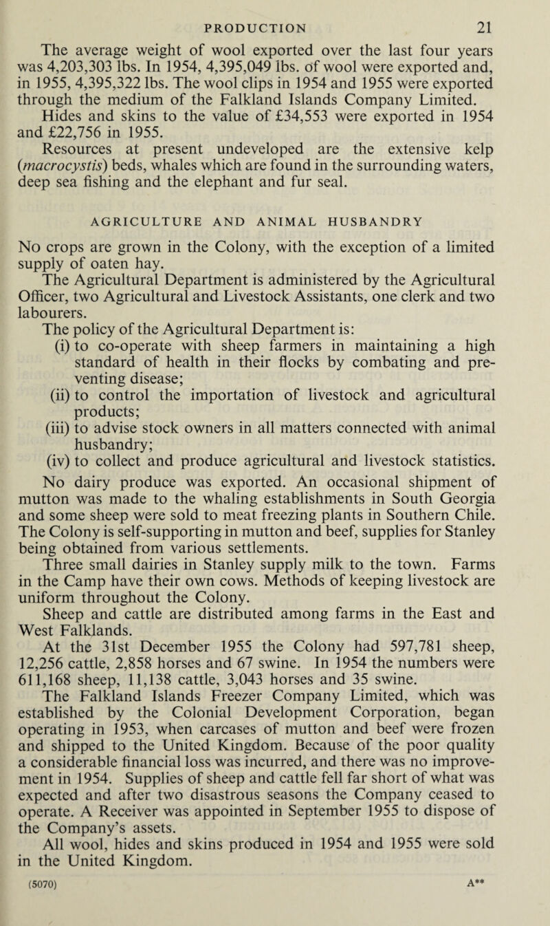 The average weight of wool exported over the last four years was 4,203,303 lbs. In 1954, 4,395,049 lbs. of wool were exported and, in 1955, 4,395,322 lbs. The wool clips in 1954 and 1955 were exported through the medium of the Falkland Islands Company Limited. Hides and skins to the value of £34,553 were exported in 1954 and £22,756 in 1955. Resources at present undeveloped are the extensive kelp (macrocystis) beds, whales which are found in the surrounding waters, deep sea fishing and the elephant and fur seal. AGRICULTURE AND ANIMAL HUSBANDRY No crops are grown in the Colony, with the exception of a limited supply of oaten hay. The Agricultural Department is administered by the Agricultural Officer, two Agricultural and Livestock Assistants, one clerk and two labourers. The policy of the Agricultural Department is: (i) to co-operate with sheep farmers in maintaining a high standard of health in their flocks by combating and pre¬ venting disease; (ii) to control the importation of livestock and agricultural products; (iii) to advise stock owners in all matters connected with animal husbandry; (iv) to collect and produce agricultural and livestock statistics. No dairy produce was exported. An occasional shipment of mutton was made to the whaling establishments in South Georgia and some sheep were sold to meat freezing plants in Southern Chile. The Colony is self-supporting in mutton and beef, supplies for Stanley being obtained from various settlements. Three small dairies in Stanley supply milk to the town. Farms in the Camp have their own cows. Methods of keeping livestock are uniform throughout the Colony. Sheep and cattle are distributed among farms in the East and West Falklands. At the 31st December 1955 the Colony had 597,781 sheep, 12,256 cattle, 2,858 horses and 67 swine. In 1954 the numbers were 611,168 sheep, 11,138 cattle, 3,043 horses and 35 swine. The Falkland Islands Freezer Company Limited, which was established by the Colonial Development Corporation, began operating in 1953, when carcases of mutton and beef were frozen and shipped to the United Kingdom. Because of the poor quality a considerable financial loss was incurred, and there was no improve¬ ment in 1954. Supplies of sheep and cattle fell far short of what was expected and after two disastrous seasons the Company ceased to operate. A Receiver was appointed in September 1955 to dispose of the Company’s assets. All wool, hides and skins produced in 1954 and 1955 were sold in the United Kingdom. (5070)